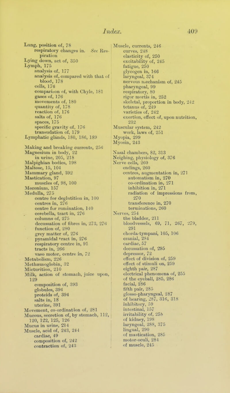 Lung, position of, 78 respiratory changes in. .SV(' Kes pi rati on Lying down, act of, 350 Lymph, 1?;') analysis of, 177 analysis of, compared with that ( blood, 178 cells, 17b comparison of, with Chyle, ISl gases of, 176 movements of, ISO quantity of, 178 reaction of, 176 salts of, 176 spaces, 175 specific gravity of, 176 transudation of, 179 Lymphatic glands, 180, 186, 189 Making and breaking currents, 'i'/t; Magnesium in body, 22 in urine, 205, 218 Malpighian boriies, 198 Maltose, 15, 10-1 Mammary gland, 392 Mastication, 97 muscles of, 98, 100 Meconium, 157 Medulla, 275 centre for deglutition in, 100 centres in, 27t> centre for rumination, 140 cerebella, tract in, 276 columns of, 275 decussation of fibres in, 273, 276 function of, 280 grey matter of, 276 pyramidal tract in, 276 respiratory centre in, 91 tracts in, 266 vaso motor, centre in, 72 Metabolism, 226 Methsemoglobin, 32 Micturition, 210 Milk, action of stomach, juice upon, 129 composition of, 393 globules, 394 proteids of, 394 salts in, 18 uterine, 391 Movement, co-ordination of, 281 Mucous, secretion of, by stomach, 112, 120, 122, 125, 126 Mucus in urine, 214 Muscle, acid of, 243, 244 cardiac, 49 composition of, 242 contraction of, 243 I Muscle, currents, 246 1- curves, 248 elasticity of, 250 excitability of, 245 fatigue, 250 glycogen in, 166 •i laryngeal, 374 nervous Uiechanism of, 245 pharyngeal, 99 respiratory, 80 rigor mortis in, 252 skeletal, proportion in body, 242 tetanus of, 249 varieties of, 242 exertion, effect of, upon nutrition, 232 Muscular system, 242 work, laws of, 251 I Myopia, 299 ' Myosin, 243 Nasal chambers, 82, 313 Neighing, physiology of, 376 I Nerve cells, 260 endings, 260 ! centres, augmentation in, 271 I automatism in, 270 ' co-ordination in, 271 inhibition in, 271 radiation of impressions from, 270 transference in, 270 terminations, 260 I Nerves, 254 the bladder, 211 bloodvessels, 69, 71, 267, 279, 291 chorda-tympani, 105, 106 cranial, 284 cardiac, 57 decussation of, 295 depressor, 72 effect of division of, 259 effect of stimuli on, 259 eighth pair, 287 electrical phenomena of, 255 of the eyeball, 285, 286 facial, 286 fifth pair, 285 glosso-pharyngeal, 287 of hearing, J87, 31(), 318 inhibitory, 59 intestinal, 157 irritability of, 258 of kidney, 198 laryngeal, 288, 375 lingual, 290 of mastication, 285 motor-oculi, 284 of muscle, 245