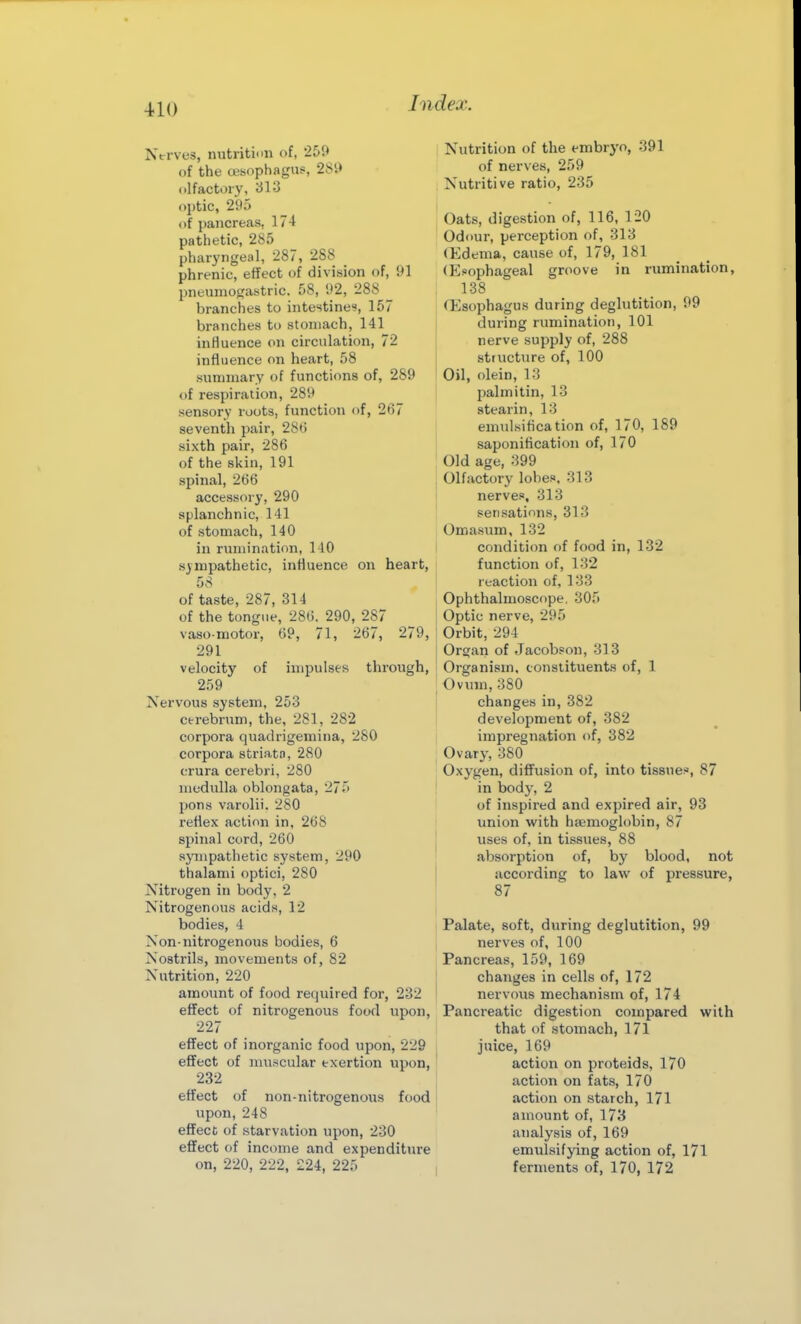 Ntrves, nutrition of, 259 of the tesophagus, 2Si» olfactory, 31^ ojjtic, 295 of pancreas, 174 pathetic, 285 pharyngeal, 287, 288 phrenic, effect of division of, 91 jineuinogastric. 58, 92, 288 branches to intestines, 157 branches to stomach, 141 influence on circulation, 72 influence on heart, 58 summary of functions of, 289 t)f respiration, 289 sensory roots, function of, 2t]7 seventh pair, 28t) sixth pair, 286 of the skin, 191 spinal, 266 accessory, 290 splanchnic, 141 of stomach, 140 in rumination, 140 sympathetic, influence on heart, 58 of taste, 287, 314 of the tongue, 286. 290, 287 vaso-motor, 69, 71, 267, 279, 291 velocity of impulses through, 259 Nervous system, 253 cerebrum, the, 281, 282 corpora quadrigemina, 280 corpora striatn, 280 crura cerebri, 280 medulla oblongata, 275 pons varolii. 280 reflex action in, 268 spinal cord, 260 sympathetic system, 290 thalami optici, 280 Nitrogen in body, 2 Nitrogenous acids, 12 bodies, 4 Non-nitrogenous bodies, 6 Nostrils, movements of, 82 Nutrition, 220 amount of food required for, 232 effect of nitrogenous food upon, 227 effect of inorganic food upon, 229 effect of muscular exertion upon, 232 effect of non-nitrogenous food upon, 248 effect of starvation upon, 230 effect of income and expenditure on, 220, 222, 224, 225 Nutrition of the embryo, 391 of nerves, 259 Nutritive ratio, 235 Oats, digestion of, 116, 120 Odour, perception of, 313 (lidema, cause of, 179, 181 (Esophageal groove in rumination, 138 (Esophagus during deglutition, 99 during rumination, 101 nerve supply of, 288 structure of, 100 Oil, olein, 13 pal mi tin, 13 stearin, 13 emulsiflcation of, 170, 189 saponification of, 170 Old age, 399 Olfactory lobes. 313 nerves, 313 sensations, 313 Omasum, 132 condition of food in, 132 function of, 132 reaction of, 133 Ophthalmoscope. 305 Optic nerve, 295 Orbit, 294 Organ of Jacobson, 313 Organism, constituents of, 1 Ovum, 380 changes in, 382 development of, 382 impregnation of, 382 Ovary, 380 Oxygen, diffusion of, into tissues, 87 in body, 2 of inspired and expired air, 93 union with haemoglobin, 87 uses of, in tissues, 88 absorption of, by blood, not according to law of pressure, 87 Palate, soft, during deglutition, 99 nerves of, 100 Pancreas, 159, 169 changes in cells of, 172 nervous mechanism of, 174 Pancreatic digestion compared with that of stomach, 171 juice, 169 action on proteids, 170 action on fats, 170 action on starch, 171 amount of, 173 analysis of, 169 emulsifying action of, 171 ferments of, 170, 172