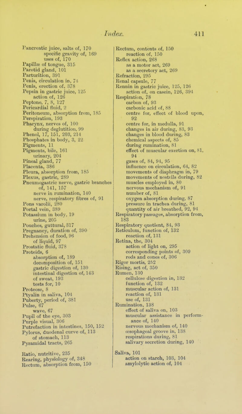 Tancreatic juice, salts of, 170 specific gravity of, 169 uses of, 170 TapillfB of tongue, 315 Parotid gland, 101 Parturition, 391 Penis, circulation in, 74 Penis, erection of. 378 Pepsin in gastric juice, 12.') action of, 12(J Peptone, 7, 8, 127 Pericardial Huid, 2 Peritoneum, absorption from, 18r> Perspiration, 193 Pharynx, nerves of, 100 during deglutition, 99 Phenol, 17, 151, 203, 214 Phosphates in body, 3, 22 Pigments, 11 Pigments, bile, 161 urinary, 204 Pineal gland, 77 Placenta, 386 Pleura, absorption from, 185 Plexus, gastric, 289 Pneuniogastric nerve, gastric branches of, 141, 157 nerve in rumination, 140 nerve, respiratory fibres of, 91 Pons varolii, 280 Portal vein, 389 Potassium in body, 19 urine, 205 Pouches, guttural, 317 Pregnancy, duration of, 390 Prehension of food, 96 of liquid, 97 Prostatic fluid, 378 Proteids, 6 absorption of, 189 decomposition of, 151 gastric digestion of, 130 intestinal digestion of, 143 of sweat, 193 tests for, 10 Proteose, 8 Ptyalin in saliva, 104 Puberty, period of, 381 Pulse, 67 wave, 67 Pupil of the eye, 303 Purple visual, 306 Putrefaction in intestines, 150, 152 Pylorus, duodenal curve of, 113 of stomach, 113 Pyramidal tracts, 265 Katio, nutritive, 235 Rearing, physiology of, 348 Rectum, absorption from, 150 Rectum, contents of, 150 reaction of, 150 Reflex action, 268 as a motor act, 269 as a secretory act, 269 Refraction, 295 Renal capsule, 77 Rennin in gastric juice, 125, 126 action of, on casein, 126, 391 Respirati(m, 78 carbon of, 93 carbonic acid of, 88 centre for, effect of blood upon, 92 centre for, in medulla, 91 changes in air during, 83, 93 changes in blood during, 83 chemical aspects of, 85 during rumination, 81 effect of nuiscular exertion on, 81, 94 gases of, 84, 94, 95 influence on circulation, 64, 82 movements of diaphragm in, 79 movements of nostrils during, 82 muscles employed in, 80 nervous mechanism of, 91 number of, 81 oxygen absorption during, 87 pressure in trachea during, 81 quantity of air breathed, 92, 94 Respiratory passages, absorption from, 183 Respiratory quotient, 84, 93 Reticulum, function of, 132 reaction of, 131 Retina, the, 304 action of light on, 295 corresponding points of, 309 rods and cones of, 306 Rigor mortis, 2f)2 Rising, act of, 350 Rumen, 130 cellulose digestion in, 132 function of, 132 muscular action of, 131 reaction of, 131 use of, 131 Rumination, 138 effect of saliva on, 103 muscular assistance in perform- ance of, 140 nervous mechanism of, 140 (esophageal groove in, 138 respirations during, 81 salivary secretion during, 140 Saliva, 101 action on starch, 103, 104 amylolytic action of, 104