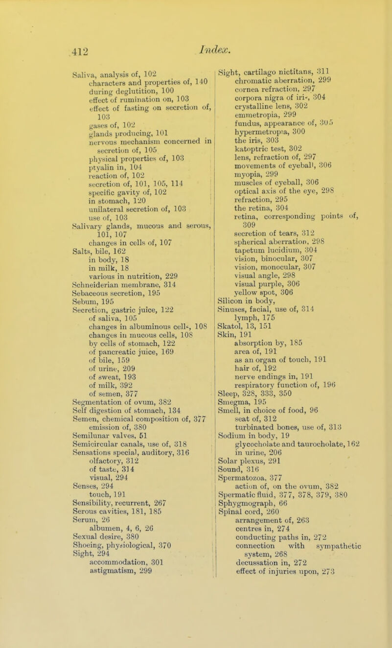 Saliva, analysis of, 102 characters and properties of, 140 during deglutition, 100 effect of rumination on, 103 effect of fasting on secretion of, 10;5 gases of, 102 glands producing, 101 nervous mechanism concerned in secretion of, 105 physical properties of, 103 ptyalin in, 104 reacti<m of, 102 secretion of, 101, 105, 114 specific gavity of, 102 in stomach, 120 unilateral secretion of, 103 use of, 103 Salivary glands, mucous and serous, 101, 107 changes in cells of, 107 Salts, bile, 162 in body, 18 in milk, 18 various in nutrition, 229 Schneiderian membrane, 314 Sebaceous secretion, 195 Sebum, 195 Secretion, gastric juice, 122 of saliva, 105 changes in albuminous cell-, 108 changes in mucous cells, 108 by cells of stomach, 122 of pancreatic juice, 169 of bile, 159 of urine, 209 of sweat, 193 of milk, 392 of semen, 377 Segmentation of ovum, 382 Self digestion of stomach, 134 Semen, chemical composition of, 377 emission of, 380 Semilunar valves, 51 Semicircular canals, use of, 318 Sensations special, auditory, 316 olfactory, 312 of taste, 314 visual, 294 Senses, 294 touch, 191 Sensibility, recurrent, 267 Serous cavities, 181, 185 Serum, 26 albumen, 4, 6, 26 Sexual desire, 380 Shoeing, physiological, 370 Sight, 294 accommodation, 301 astigmatism, 299 Sight, cartilago nictitans, 311 chromatic aberration, 299 cornea refraction, 297 corpora nigra of iri-, 304 crystalline lens, 302 emmetropia, 299 fundus, appearance of, 3U5 hypermetropia, 300 the iris, 303 katoptric test, 302 lens, refraction of, 297 movements of eyeball, 306 myopia, 299 muscles of eyeball, 306 optical axis of the eye, 298 refraction, 295 the retina, 304 retina, corresponding points of, 309 secretion of tears, 312 spherical aberration, 298 tapetum lucidium, 304 vision, binocular, 307 vision, monocular, 307 visual angle, 298 visual purple, 306 yellow spot, 306 Silicon in body, Sinuses, facial, use of, 314 lymph, 175 Skatol, 13, 151 Skin, 191 absorption by, 185 area of, 191 as an organ of touch, 191 hair of, 192 nerve endings in, 191 respiratory function of, 196 Sleep, 328, 333, 350 Smegma, 195 Smell, in choice of food, 96 seat of, 312 turbinated bones, use of, 313 Sodium in body, 19 glycocholate and taurocholate, 162 in urine, 206 Solar plexus, 291 Sound, 316 Spermatozoa, 377 action of, on the ovum, 382 Spermatic fluid, 377, 378, 379, 380 Sphygmograph, 66 Spinal cord, 260 arrangement of, 263 centres in, 274 conducting paths in, 272 connection with sympathetic system, 268 decussation in, 272 effect of injuries upon, 273