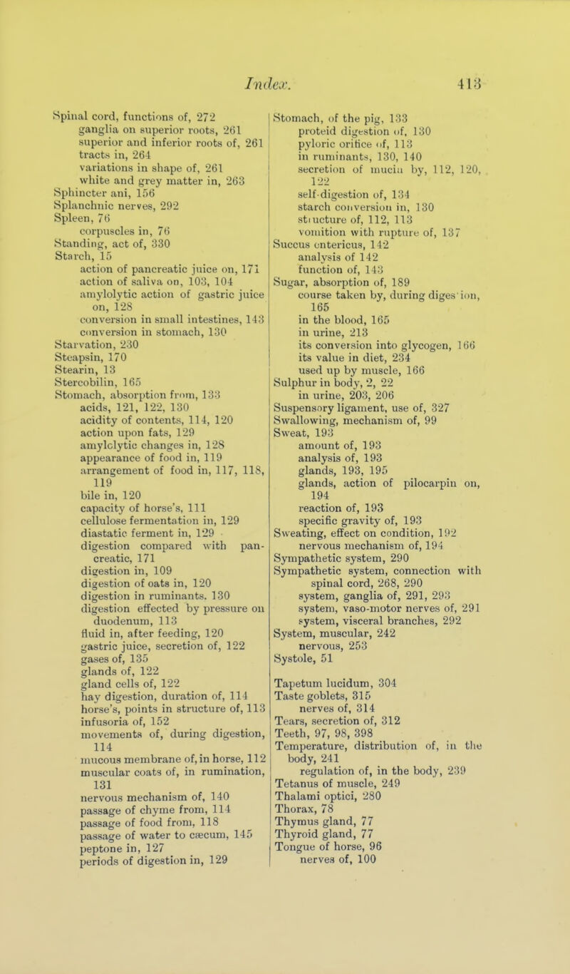 Spinal cord, functions of, 27-2 ganglia on superior roots, '261 superior and inferior roots of, 261 tracts in, 264 variations in shape of, 261 white and grey matter in, 263 Sphincter ani, 156 Splanchnic nerves, 292 Spleen, 76 corpuscles in, 76 Standing, act of, 330 Starch, 15 action of pancreatic juice on, 171 action of saliva on, 103, 104 aniylolytic action of gastric juice on, 128 conversion in small intestines, 143 conversion in stomach, 130 Starvation, 230 Steapsin, 170 Stearin, 13 Stercobilin, 165 Stomach, absorption from, 133 acids, 121, 122, 130 acidity of contents, 114, 120 action upon fats, 129 amylclytic changes in, 128 appearance of food in, 119 arrangement of food in, 117, 118, 119 bile in, 120 capacity of horse's, 111 cellulose fermentation in, 129 diastatic ferment in, 129 digestion compared with pan- creatic, 171 digestion in, 109 digestion of oats in, 120 digestion in ruminants. 130 digestion effected by pressure on duodenum, 113 fluid in, after feeding, 120 gastric juice, secretion of, 122 gases of, 135 glands of, 122 gland cells of, 122 hay digestion, duration of, 114 horse's, points in structure of, 113 infusoria of, 152 movements of, during digestion, 114 mucous membrane of, in horse, 112 muscular coats of, in rumination, 131 nervous mechanism of, 140 passage of chyme from, 114 passage of food from, 118 passage of water to caecum, 145 peptone in, 127 periods of digestion in, 129 Stomach, of the pig, 133 proteid digestion of, 130 pyloric orifice of, 113 in ruminants, 130, 140 secretion of nuicia by, 112, 120, 1-22 self-digestion of, 134 starch conversion in, 130 stiucture of, 112, 113 vomition with rupture of, 137 Succus ontericus, 142 analysis of 142 function of, 143 Sugar, absorption of, 189 course taken by, during diges ion, 165 in the blood, 165 in urine, 213 its conversion into glycogen, 166 its value in diet, 234 used up by muscle, 166 Sulphur in body, 2, 22 in urine, 203, 206 Suspensory ligament, use of, 327 Swallowing, mechanism of, 99 Sweat, 193 amount of, 193 analysis of, 193 glands, 193, 195 glands, action of pilocarpin on, 194 reaction of, 193 specific gravity of, 193 Sweating, effect on condition, 192 nervous mechanism of, 194 Sympathetic system, 290 Sympathetic system, connection with spinal cord, 268, 290 system, ganglia of, 291, 293 system, vaso-motor nerves of, 291 system, visceral branches, 292 System, muscular, 242 nervous, 253 Systole, 51 Tapetum lucidum, 304 Taste goblets, 315 nerves of, 314 Tears, secretion of, 312 Teeth, 97, 98, 398 Temperature, distribution of, in tiie body, 241 regulation of, in the body, 239 Tetanus of muscle, 249 Thalami optici, 280 Thorax, 78 Thymus gland, 77 Thyroid gland, 77 Tongue of horse, 96 nerves of, 100