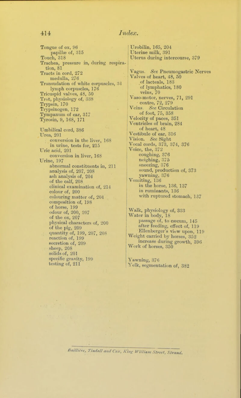Tongue of ox, 96 papillae of, :315 Touch, 318 Trachea, pressure in, during respira- tion, 81 Tracts in cord, 272 medulla, 276 Transudation of white corpuscles, i-l lymph corpuscles, 176 Tricuspid valves, 48, 50 Trot, physiology of, ;338 Trypsin, 170 Trypsinogen, 172 Tympanum of ear, 317 Tyrosin, 9, 168, 171 Umbilical cord, 386 Urea, 201 conversion in the liver, 168 in urine, tests for, 215 Uric acid, 201 conversion in liver, 168 Urine, 197 abnormal constituents in, 211 analysis of, 207, 208 ash analysis of, 204 of the calf, 208 clinical examination of, 21! colour of, 200 colouring matter of, 204 composition of, 198 of horse, 199 odour of, 200, 207 of the ox, 207 physical characters of, 200 of the pig, 209 quantity of, 199, 207, 208 reaction of, 199 secretion of, 209 sheep, 208 solids of, 201 specific gravity, 199 testing of, 211 Urobilin, 165, 204 Uterine milk, 391 Uterus during intercourse, 379 Vagus. See Pneumogastric Nerves Valves of heart, 48, oO of lacteals, 183 of lymphatics, 180 veins, 70 Vaso-motor, nerves, 71, 291 ■ centre, 72, 279 Veins. See Circulation of foot, 75, 358 Velocity of paces, 351 Ventricles of brain, 284 of heart, 48 Vestibule of ear, 316 Vision. See Sight Vocal cords, 373, 374, 376 Voice, the, 372 coughing, 376 neighing, 376 sneezing, 376 sound, production of, 373 yawning, 376 Vomiting, 136 in the horse, 136, 137 in ruminants, 136 with ruptured stomach, 137 Walk, physiology of, 333 Water in body, 18 passage of. to csecuni, 145 after feeding, effect of, 119 EUenberger'a view upon, 119 Weight carried by horses, 352 increase during growth, 396 Work of horses, 350 Yawning, 376 Yelk, segmentation of, 382