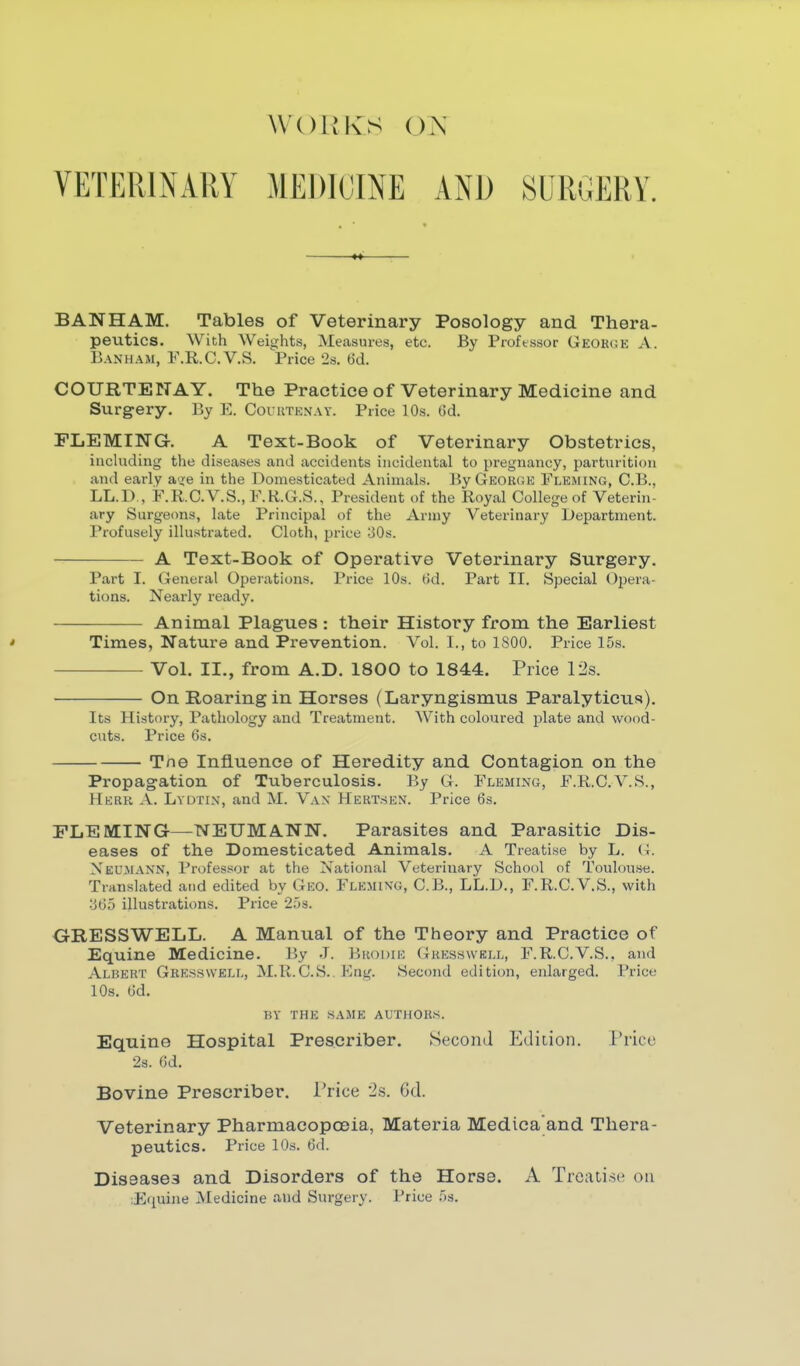 WOIIKS OX VETERINARY MEDICINE AND SURGERY. BAN HAM. Tables of Veterinary Posology and. Thera- peutics. With Weights, Measures, etc. By Proftssor Geohge A. Banham, F.R.C.V.S. Price 2s. 6d. COURTENAY. The Practice of Veterinary Medicine and Surgery. By E. Couutenay. Price 10s. ()d. FLEMING. A Text-Book of Veterinary Obstetrics, inchiding the diseases and accidents incidental to pregnancy, parturition and early a'ie in the Domesticated Animals. By George Fleming, C.B., LL.D., F.R.C.V.S., F.K..G.S., President of the Royal College of Veterin- ary Surgecms, late Principal of the Army Veterinary Department. Profusely illustrated. Cloth, price 30s. A Text-Book of Operative Veterinary Surgery. Part I. General Operations. Price 10s. tid. Part II. Special Ojjera- tions. Nearly ready. Animal Plagues : their History from the Earliest ' Times, Nature and Prevention. Vol. I., to 1800. Price 15s. Vol. II., from A.D. 1800 to 1844. Price 12s. On Roaring in Horses (Laryngismus Paralyticus). Its History, Pathology and Treatment. With coloured plate and wood- cuts. Price 6s. Tne Influence of Heredity and Contagion on the Propagation of Tuberculosis. By G. Fleming, F.R.C.V.S., Herr a. Lydtin, and M. Vax Hert.sen. Price 6s. FLEMING—NEUMANN. Parasites and Parasitic Dis- eases of the Domesticated Animals. A Treatise by L. (t. Neumann, Profes.«or at the National Veterinary School of Toulou.se. Translated and edited by Gko. Fleming, C.B., LL.D., F.R.C.V.S., with o65 illustrations. Price 25s. GRESSWELL. A Manual of the Theory and Practice of Equine Medicine. By .1. I^hodik (4kesswkll, F.R.C.V.S., and Albert Gres.swell, M.R.C.S.. Fing. Second edition, enlarged. Price 10s. 6d. BY THE SAME AUTHORS. Equine Hospital Prescriber. Second Edition. Jr'rice 2s. 6d. Bovine Prescriber. Trice 2s. 6d. Veterinary Pharmacopoeia, Materia Medica'and Thera- peutics. Price 10s. 6d. Diseases and Disorders of the Horse. A Treatise on lEquine Medicine and Surgery. Price 5s.