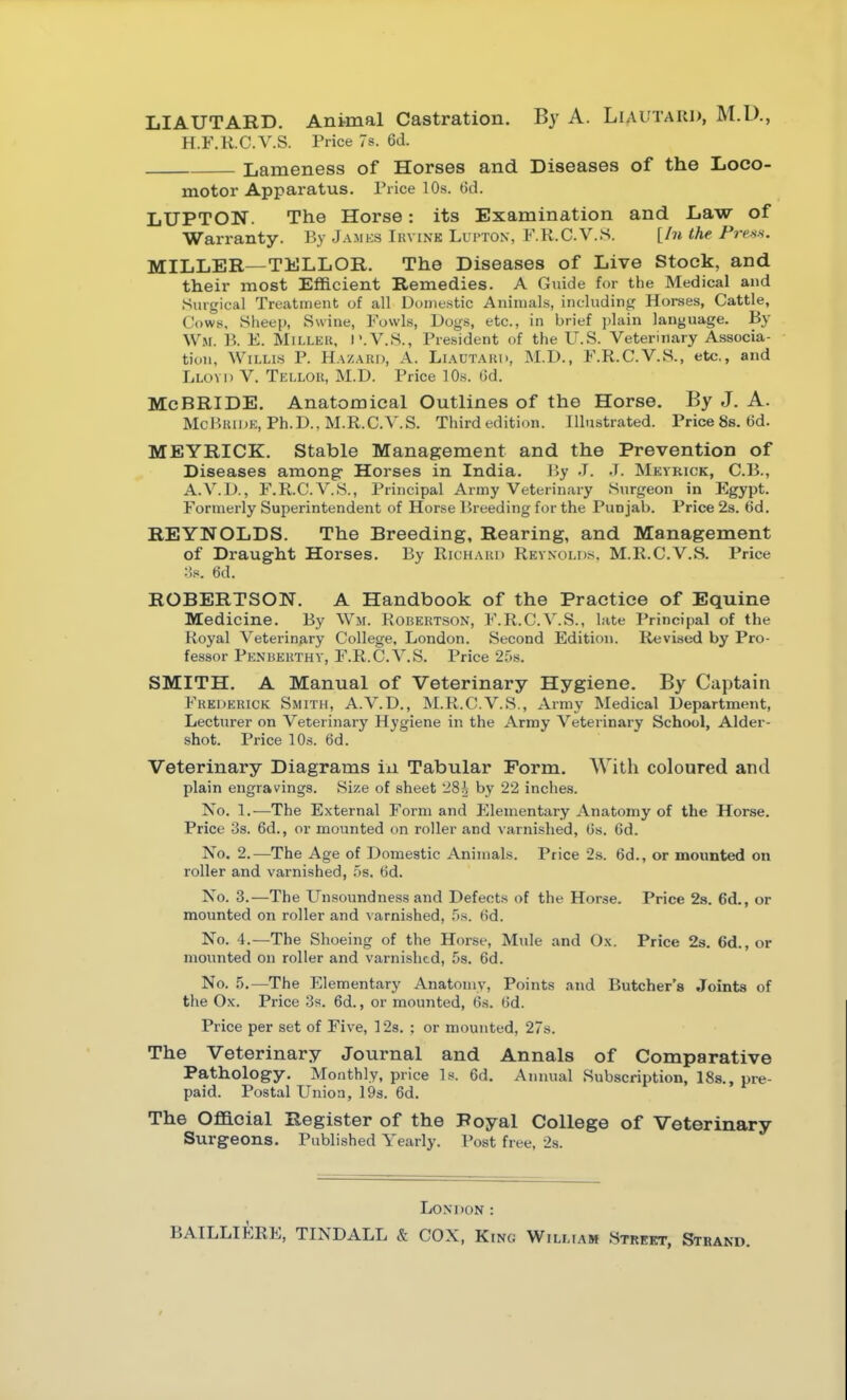LIAUTARD. Animal Castration. By A. Liautaui>, M.D,, H.F.R.C.V.S. Price 7s. 6d. Lameness of Horses and Diseases of the Loco- motor Apparatus. Price 10s. 6d. LUPTON. The Horse: its Examination and Law of Warranty. By James Ihvink Lui-ton, F.K.C.V.S. [In the rress. MILLER—TELLOR. The Diseases of Live Stock, and their most Efficient Remedies. A Guide for the Medical and Surgical Treatment of all Dunie.stic Animals, including Horses, Cattle, Cows, Sheep, Swine, Fowls, Dogs, etc., in brief i)lain language. By Wm. B. E. Millkk, I'.V.S., President of the U.S. Veterinary Associa- tion, W1LLI.S P. Hazard, A. Liadtakh, M.D., F.R.C.V.S., etc., and Lloyd V. Tellor, M.D. Price 10s. (id. McBRIDE. Anatomical Outlines of the Horse. By J. A. McP.nii)K, Ph.D.. M.R.C.V.S. Third edition. Illustrated. Price 8s. 6d. MEYRICK. Stable Management and the Prevention of Diseases among- Horses in India. By J. J. Mkyrick, C.B., A.V.D., F.R.C.V.S., Principal Army Veterinary Surgeon in Egypt. Formerly Superintendent of Horse Breeding for the Punjab. Price 2s. 6d. REYNOLDS. The Breeding, Rearing, and Management of Draught Horses. By Richakd Reynolds, M.R.C.V.S. Price :!s. 6d. ROBERTSON. A Handbook of the Practice of Equine Medicine. By Wm. Robert-son, F.R.C.V.S., late Principal of the Royal Veterinary College, London. Second Edition. Revised by Pro- fessor Penberthy, F.R.C.V.S. Price 2.'i.s. SMITH. A Manual of Veterinary Hygiene. By Captain Frederick Smith, A.V.D., M.R.C.V.S., Army Medical Department, Lecturer on Veterinary Hygiene in the Army Veterinary School, Alder- shot. Price 10s. 6d. Veterinary Diagrams in Tabular Form. With coloured and plain engravings. Size of sheet 280 by 22 inches. No. 1.—The External Form and Elementary Anatomy of the Horse. Price jis. 6d., or mounted on roller and varnished, Cs. 6d. No. 2.—The Age of Domestic Animals. Price 2s. 6d., or mounted on roller and varnished, 5s. 6d. No. 3.—The Unsoundness and Defects of the Horse. Price 2s. 6d., or mounted on roller and varnished, 5s. (id. No. 4.—The Shoeing of the Horse, Mule and Ox. Price 23. 6d., or mounted on roller and varnished, 58. 6d. No. 5.—The Elementary Anatomy, Points and Butcher's Joints of tlie Ox. Price 3s. 6d., or mounted, 6s. ()d. Price per set of Five, 3 2s. : or mounted, 27s. The Veterinary Journal and Annals of Comparative Pathology. Monthly, price Is. 6d. Annual Subscription, 18s., pre- paid. Postal Union, IQs. 6d. The Oflacial Register of the Royal College of Veterinary Surgeons. Published Yearly. Post free, 2s. London: