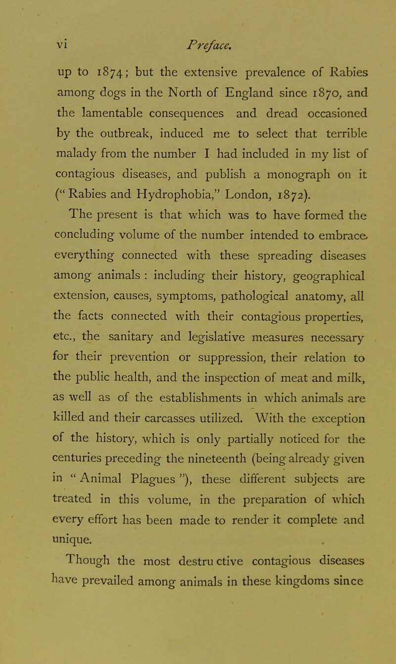 up to 1874; but the extensive prevalence of Rabies among dogs in the North of England since 1870, and the lamentable consequences and dread occasioned by the outbreak, induced me to select that terrible malady from the number I had included in my list of contagious diseases, and publish a monograph on it (Rabies and Hydrophobia, London, 1872). The present is that which was to have formed the concluding volume of the number intended to embrace, everything connected with these spreading diseases among animals : including their history, geographical extension, causes, symptoms, pathological anatomy, all the facts connected with their contagious properties, etc., the sanitary and legislative measures necessary for their prevention or suppression, their relation to the public health, and the inspection of meat and milk, as well as of the establishments in which animals are killed and their carcasses utilized. With the exception of the history, which is only partially noticed for the centuries preceding the nineteenth (being already given in  Animal Plagues)., these different subjects are treated in this volume, in the preparation of which every effort has been made to render it complete and unique. Though the most destru ctive contagious diseases have prevailed among animals in these kingdoms since