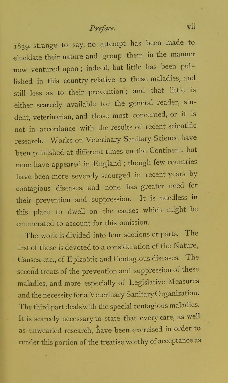 1839, strange to say, no attempt has been made to elucidate their nature and group them in the manner now ventured upon ; indeed, but little has been pub- lished in this country relative to these maladies, and still less as to their prevention; and that little is either scarcely available for the general reader, stu- dent, veterinarian, and those most concerned, or it is not in accordance with the results of recent scientific research. Works on Veterinary Sanitary Science have been published at different times on the Continent, but none have appeared in England ; though few countries have been more severely scourged in recent years by contagious diseases, and none has greater need for their prevention and suppression. It is needless in this place to dwell on the causes which might be enumerated to account for this omission. The work is divided into four sections or parts. The first of these is devoted to a consideration of the Nature, Causes, etc., of Epizootic and Contagious diseases. The second treats of the prevention and suppression of these maladies, and more especially of Legislative Measures and the necessity for a Veterinary Sanitary Organization. The third part deals'with the special contagious maladies. It is scarcely necessary to state that every care, as well as unwearied research, nave been exercised in order to render this portion of the treatise worthy of acceptance as