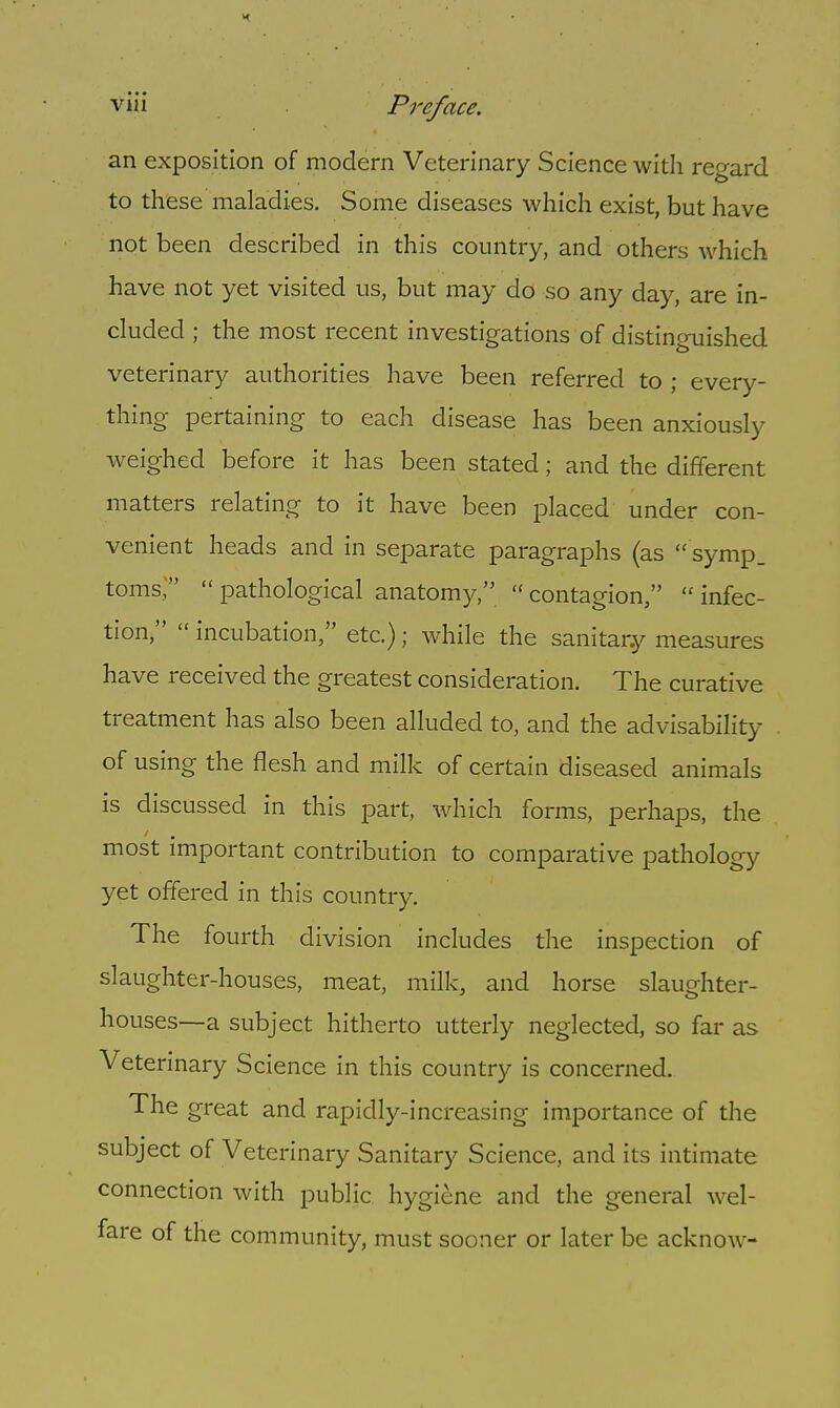 an exposition of modern Veterinary Science with regard to these maladies. Some diseases which exist, but have not been described in this country, and others which have not yet visited us, but may do so any day, are in- cluded ; the most recent investigations of distinguished veterinary authorities have been referred to ; every- thing pertaining to each disease has been anxiously weighed before it has been stated; and the different matters relating to it have been placed under con- venient heads and in separate paragraphs (as symp_ toms/'  pathological anatomy,  contagion,  infec- tion,  incubation, etc.); while the sanitary measures have received the greatest consideration. The curative treatment has also been alluded to, and the advisability of using the flesh and milk of certain diseased animals is discussed in this part, which forms, perhaps, the most important contribution to comparative pathology yet offered in this country. The fourth division includes the inspection of slaughter-houses, meat, milk, and horse slaughter- houses—a subject hitherto utterly neglected, so far as Veterinary Science in this country is concerned. The great and rapidly-increasing importance of the subject of Veterinary Sanitary Science, and its intimate connection with public hygiene and the general wel- fare of the community, must sooner or later be acknow-