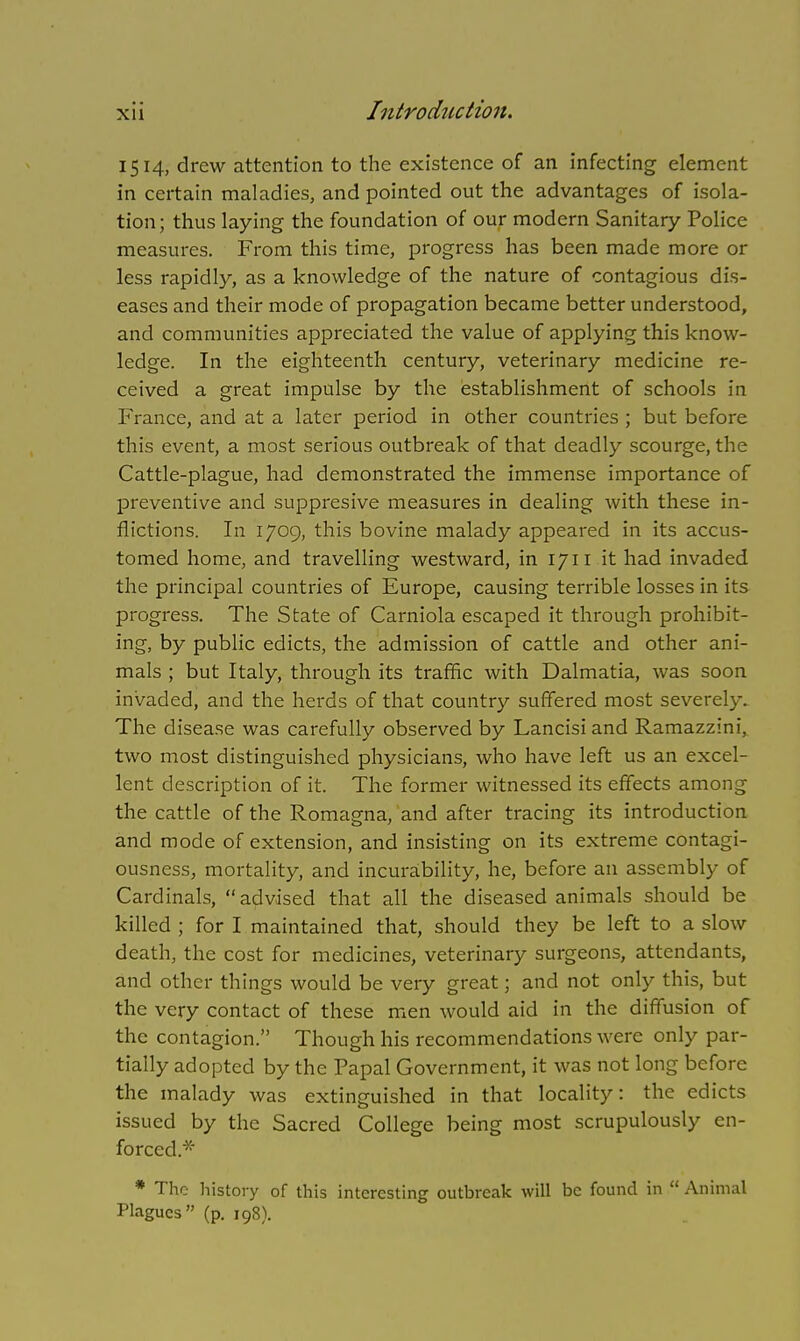 1514, drew attention to the existence of an infecting element in certain maladies, and pointed out the advantages of isola- tion; thus laying the foundation of our modern Sanitary Police measures. From this time, progress has been made more or less rapidly, as a knowledge of the nature of contagious dis- eases and their mode of propagation became better understood, and communities appreciated the value of applying this know- ledge. In the eighteenth century, veterinary medicine re- ceived a great impulse by the establishment of schools in France, and at a later period in other countries ; but before this event, a most serious outbreak of that deadly scourge, the Cattle-plague, had demonstrated the immense importance of preventive and suppresive measures in dealing with these in- flictions. In 1709, this bovine malady appeared in its accus- tomed home, and travelling westward, in 1711 it had invaded the principal countries of Europe, causing terrible losses in its progress. The State of Carniola escaped it through prohibit- ing, by public edicts, the admission of cattle and other ani- mals ; but Italy, through its traffic with Dalmatia, was soon invaded, and the herds of that country suffered most severely. The disease was carefully observed by Lancisi and Ramazzini, two most distinguished physicians, who have left us an excel- lent description of it. The former witnessed its effects among the cattle of the Romagna, and after tracing its introduction and mode of extension, and insisting on its extreme contagi- ousness, mortality, and incurability, he, before an assembly of Cardinals, advised that all the diseased animals should be killed ; for I maintained that, should they be left to a slow death, the cost for medicines, veterinary surgeons, attendants, and other things would be very great; and not only this, but the very contact of these men would aid in the diffusion of the contagion. Though his recommendations were only par- tially adopted by the Papal Government, it was not long before the malady was extinguished in that locality: the edicts issued by the Sacred College being most scrupulously en- forced.* * The history of this interesting outbreak will be found in  Animal Plagues (p. 198).