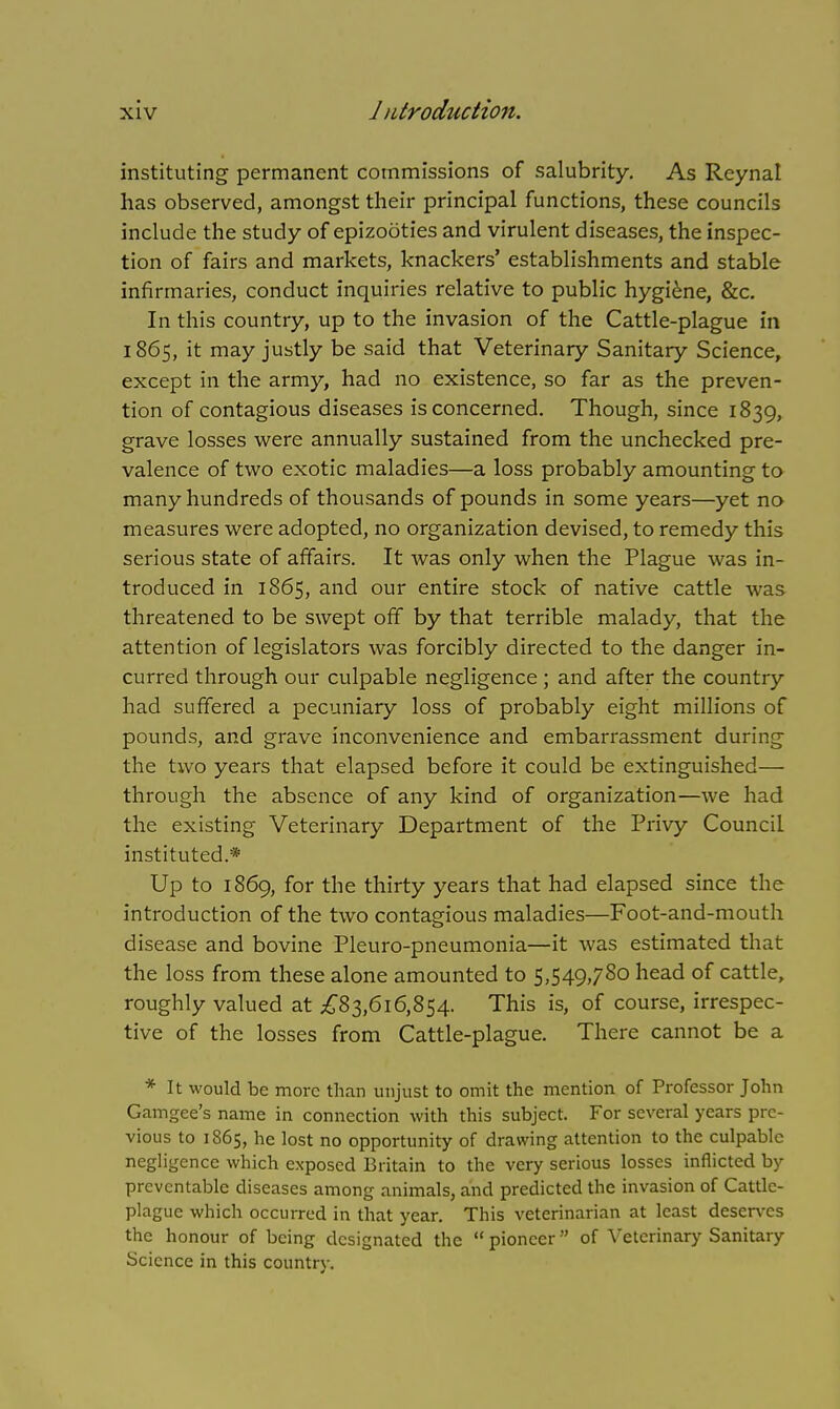 instituting permanent commissions of salubrity. As Reynal has observed, amongst their principal functions, these councils include the study of epizooties and virulent diseases, the inspec- tion of fairs and markets, knackers' establishments and stable infirmaries, conduct inquiries relative to public hygiene, &c. In this country, up to the invasion of the Cattle-plague in 1865, it may justly be said that Veterinary Sanitary Science, except in the army, had no existence, so far as the preven- tion of contagious diseases is concerned. Though, since 1839, grave losses were annually sustained from the unchecked pre- valence of two exotic maladies—a loss probably amounting to many hundreds of thousands of pounds in some years—yet no measures were adopted, no organization devised, to remedy this serious state of affairs. It was only when the Plague was in- troduced in 1865, and our entire stock of native cattle was threatened to be swept off by that terrible malady, that the attention of legislators was forcibly directed to the danger in- curred through our culpable negligence ; and after the country had suffered a pecuniary loss of probably eight millions of pounds, and grave inconvenience and embarrassment during the two years that elapsed before it could be extinguished— through the absence of any kind of organization—we had the existing Veterinary Department of the Privy Council instituted.* Up to 1869, for the thirty years that had elapsed since the introduction of the two contagious maladies—Foot-and-mouth disease and bovine Pleuro-pneumonia—it was estimated that the loss from these alone amounted to 5,549,780 head of cattle, roughly valued at £83,616,854. This is, of course, irrespec- tive of the losses from Cattle-plague. There cannot be a * It would be more than unjust to omit the mention of Professor John Gam gee's name in connection with this subject. For several years pre- vious to 1865, he lost no opportunity of drawing attention to the culpable negligence which exposed Britain to the very serious losses inflicted by preventable diseases among animals, and predicted the invasion of Cattle- plague which occurred in that year. This veterinarian at least deserves the honour of being designated the  pioneer of Veterinary Sanitary Science in this country.