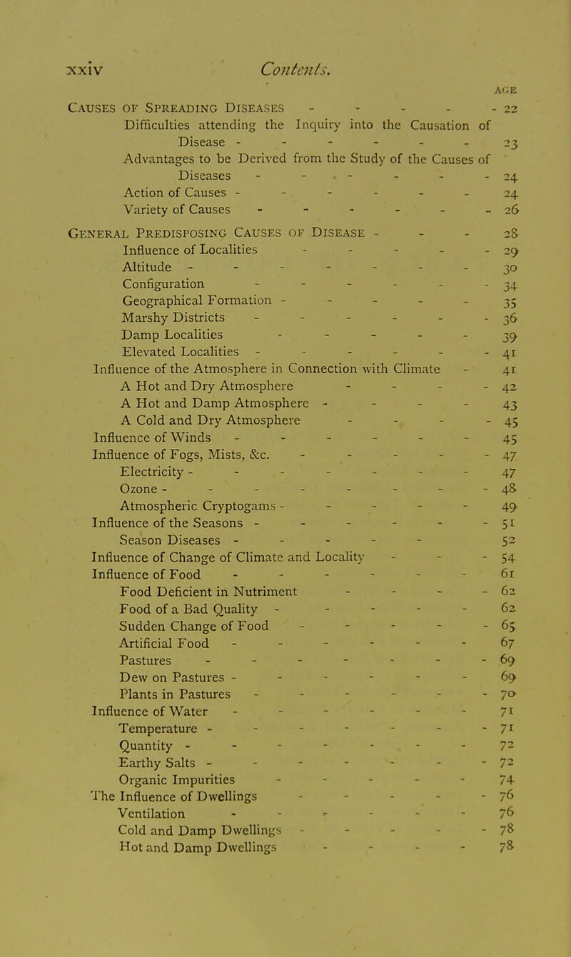 AGE Causes of Spreading Diseases - - - - - 22 Difficulties attending the Inquiry into the Causation of Disease ------ 23 Advantages to be Derived from the Study of the Causes of Diseases - - » - - - - 24 Action of Causes ----- 24 Variety of Causes - - - - - - 26 General Predisposing Causes of Disease - - - 28 Influence of Localities ... -29 Altitude - - - 30 Configuration - - - - - - 34 Geographical Formation - - - 35 Marshy Districts - - - - - 36 Damp Localities - 39 Elevated Localities - - - - - -41 Influence of the Atmosphere in Connection with Climate - 41 A Hot and Dry Atmosphere - - - 42 A Hot and Damp Atmosphere - 43 A Cold and Dry Atmosphere - 45 Influence of Winds - - - 45 Influence of Fogs, Mists, &c. - - - - - 47 Electricity -------47 Ozone - - - - - - - -48- Atmospheric Cryptogams - - 49 Influence of the Seasons - - - - - - 51 Season Diseases ----- 52 Influence of Change of Climate and Locality - - - 54 Influence of Food ... - - 6r Food Deficient in Nutriment - - - - 62 Food of a Bad Quality - - - 62 Sudden Change of Food - - 65 Artificial Food - - 67 Pastures - - - - - - -69 Dew on Pastures - - - - 69 Plants in Pastures - - - - 7° Influence of Water - - - - - 71 Temperature - - - 71 Quantity -------72 Earthy Salts - - - 72 Organic Impurities - 74- The Influence of Dwellings - - 76 Ventilation - - r - - - 76 Cold and Damp Dwellings - - 78 Hot and Damp Dwellings - - 7&