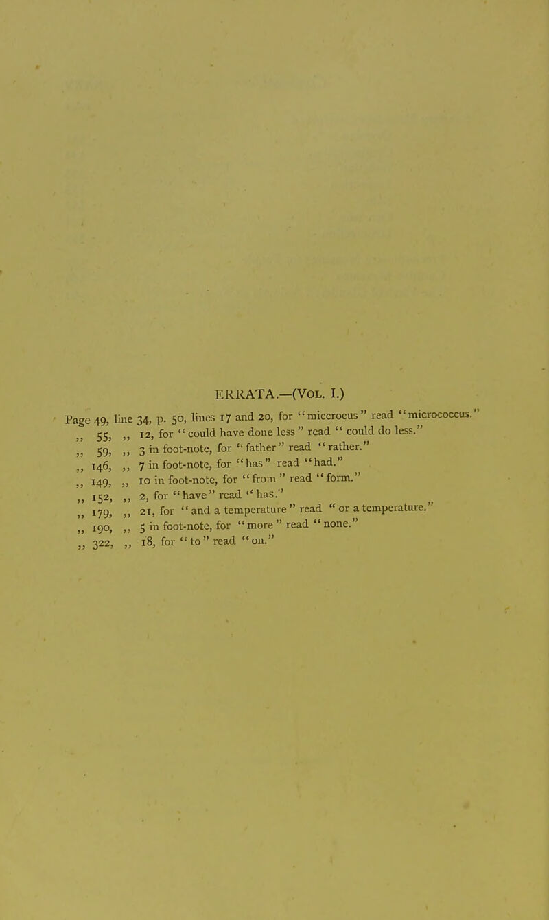 ERRATA.—(Vol. I.) Page 49, line 34, p. 50, lines 17 and 20, for miccrocus read micrococcus. 5S> >> 12, for  could have done less  read  could do less.  59. » 3 in foot-note, for father read rather. ,, 146, „ 7 in foot-note, for has read had. 149, „ 10 in foot-note, for  fro n  read  form. 152, „ 2, for have read has. 179, „ 21, for  and a temperature  read  or a temperature. ,, 190, 5 in foot-note, for more  read  none. ,',322, „ 18, for to read on.