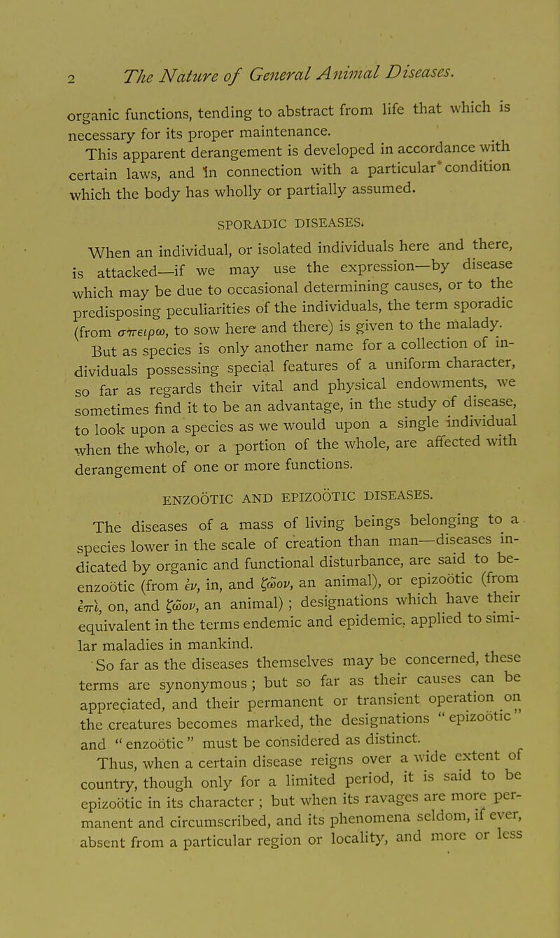 organic functions, tending to abstract from life that which is necessary for its proper maintenance. This apparent derangement is developed in accordance with certain laws, and In connection with a particular'condition which the body has wholly or partially assumed. SPORADIC DISEASES. When an individual, or isolated individuals here and there, is attacked—if we may use the expression—by disease which may be due to occasional determining causes, or to the predisposing peculiarities of the individuals, the term sporadic (from GTreipco, to sow here and there) is given to the malady. But as species is only another name for a collection of in- dividuals possessing special features of a uniform character, so far as regards their vital and physical endowments, we sometimes find it to be an advantage, in the study of disease, to look upon a species as we would upon a single individual when the whole, or a portion of the whole, are affected with derangement of one or more functions. ENZOOTIC AND EPIZOOTIC DISEASES. The diseases of a mass of living beings belonging to a species lower in the scale of creation than man—diseases in- dicated by organic and functional disturbance, are said to be- enzootic (from h, in, and l@ov, an animal), or epizootic (from Inl, on, and gSov, an animal) ; designations which have their equivalent in the terms endemic and epidemic, applied to simi- lar maladies in mankind. So far as the diseases themselves may be concerned, these terms are synonymous ; but so far as their causes can be appreciated, and their permanent or transient operation on the creatures becomes marked, the designations  epizootic and  enzootic  must be considered as distinct. Thus, when a certain disease reigns over a wide extent of country, though only for a limited period, it is said to be epizootic in its character ; but when its ravages are more per- manent and circumscribed, and its phenomena seldom, if ever, absent from a particular region or locality, and more or less