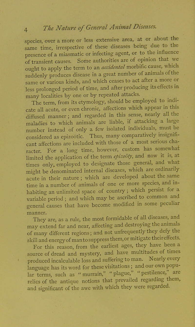 species, over a more or less extensive area, at or about the same time, irrespective of these diseases being due to the presence of a miasmatic or infecting agent, or to the influence of transient causes. Some authorities are of opinion that we ought to apply the term to an accidental morbific cause, which suddenly produces disease in a great number of animals of the same or various kinds, and which ceases to act after a more or less prolonged period of time, and after producing its effects in many localities by one or by repeated attacks. The term, from its etymology, should be employed to indi- cate all acute, or even chronic, affections which appear in this diffused manner ; and regarded in this sense, nearly all the maladies to which animals are liable, if attacking a large number instead of only a few isolated individuals, must be considered as epizootic. Thus, many comparatively insignifi- cant affections are included with those of a most serious cha- racter. For a long time, however, custom has somewhat limited the application of the term epizooty, and now it is, at times only, employed to designate those general, and what might be denominated internal diseases, which are ordinarily acute in their nature ; which are developed about the same time in a number of animals of one or more species, and in- habiting an unlimited space of country ; which persist for a variable period; and which may be ascribed to common and general causes that have become modified in some peculiar manner. They are, as a rule, the most formidable of all diseases, and may extend far and near, affecting and destroying the animals of many different regions; and not unfrequently they defy the skill and energy of man tosuppress them, or mitigate their effects. For this reason, from the earliest ages, they have been a source of dread and mystery, and have multitudes of times produced incalculable loss and suffering to man. Nearly every language has its word for these visitations ; and our own popu- lar terms, such as murrain, plague, pestilence, arc relics of the antique notions that prevailed regarding them, and significant of the awe with which they were regarded.