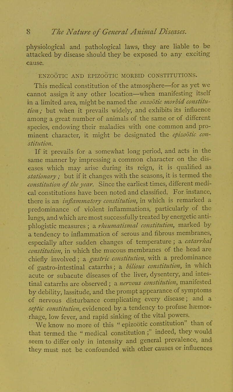 physiological and pathological laws, they are liable to be attacked by disease should they be exposed to any exciting cause. ENZOOTIC AND EPIZOOTIC MORBID CONSTITUTIONS. This medical constitution of the atmosphere—for as yet we cannot assign it any other location—when manifesting itself in a limited area, might be named the enzootic morbid constitu- tion ; but when it prevails widely, and exhibits its influence among a great number of animals of the same or of different species, endowing their maladies with one common and pro- minent character, it might be designated the epizootic con- stitution. If it prevails for a somewhat long period, and acts in the same manner by impressing a common character on the dis- eases which may arise during its reign, it is qualified as stationary ; but if it changes with the seasons, it is termed the constitution of the year. Since the earliest times, different medi- cal constitutions have been noted and classified. For instance, there is an inflammatory constitution, in which is remarked a predominance of violent inflammations, particularly of the lungs, and which are most successfully treated by energetic anti- phlogistic measures ; a rheumatismal constitution, marked by a tendency to inflammation of serous and fibrous membranes, especially after sudden changes of temperature ; a catarrhal constitution, in which the mucous membranes of the head are chiefly involved; a gastric constitution, with a predominance of gastro-intestinal catarrhs; a bilious constitution, in which acute or subacute diseases of the liver, dysentery, and intes- tinal catarrhs are observed ; a nervous constitution, manifested by debility, lassitude, and the prompt appearance of symptoms of nervous disturbance complicating every disease; and a septic constitution, evidenced by a tendency to profuse hemor- rhage, low fever, and rapid sinking of the vital powers. We know no more of this  epizootic constitution than of that termed the  medical constitution ; indeed, they would seem to differ only in intensity and general prevalence, and they must not be confounded with other causes or influences