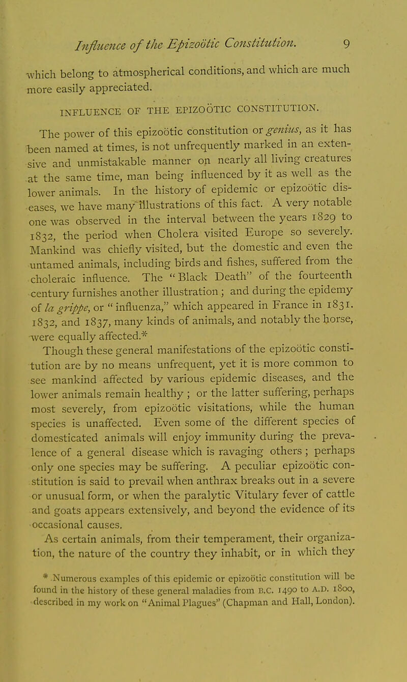 which belong to atmospherical conditions, and which are much more easily appreciated. INFLUENCE OF THE EPIZOOTIC CONSTITUTION. The power of this epizootic constitution ox genius, as it has been named at times, is not unfrequently marked in an exten- sive and unmistakable manner on nearly all living creatures at the same time, man being influenced by it as well as the lower animals. In the history of epidemic or epizootic dis- eases, we have many~ frustrations of this fact. A very notable one was observed in the interval between the years 1829 to 1832, the period when Cholera visited Europe so severely. Mankind was chiefly visited, but the domestic and even the untamed animals, including birds and fishes, suffered from the choleraic influence. The Black Death of the fourteenth century furnishes another illustration ; and during the epidemy of la grippe, or  influenza, which appeared in France in 1831. 1832, and 1837, many kinds of animals, and notably the horse, were equally affected* Though these general manifestations of the epizootic consti- tution are by no means unfrequent, yet it is more common to see mankind affected by various epidemic diseases, and the lower animals remain healthy ; or the latter suffering, perhaps most severely, from epizootic visitations, while the human species is unaffected. Even some of the different species of domesticated animals will enjoy immunity during the preva- lence of a general disease which is ravaging others ; perhaps only one species may be suffering. A peculiar epizootic con- stitution is said to prevail when anthrax breaks out in a severe or unusual form, or when the paralytic Vitulary fever of cattle and goats appears extensively, and beyond the evidence of its occasional causes. As certain animals, from their temperament, their organiza- tion, the nature of the country they inhabit, or in which they * Numerous examples of this epidemic or epizootic constitution will be found in the history of these general maladies from B.C. J49° to A,D- l8oo» described in my work on Animal Plagues (Chapman and Hall, London).