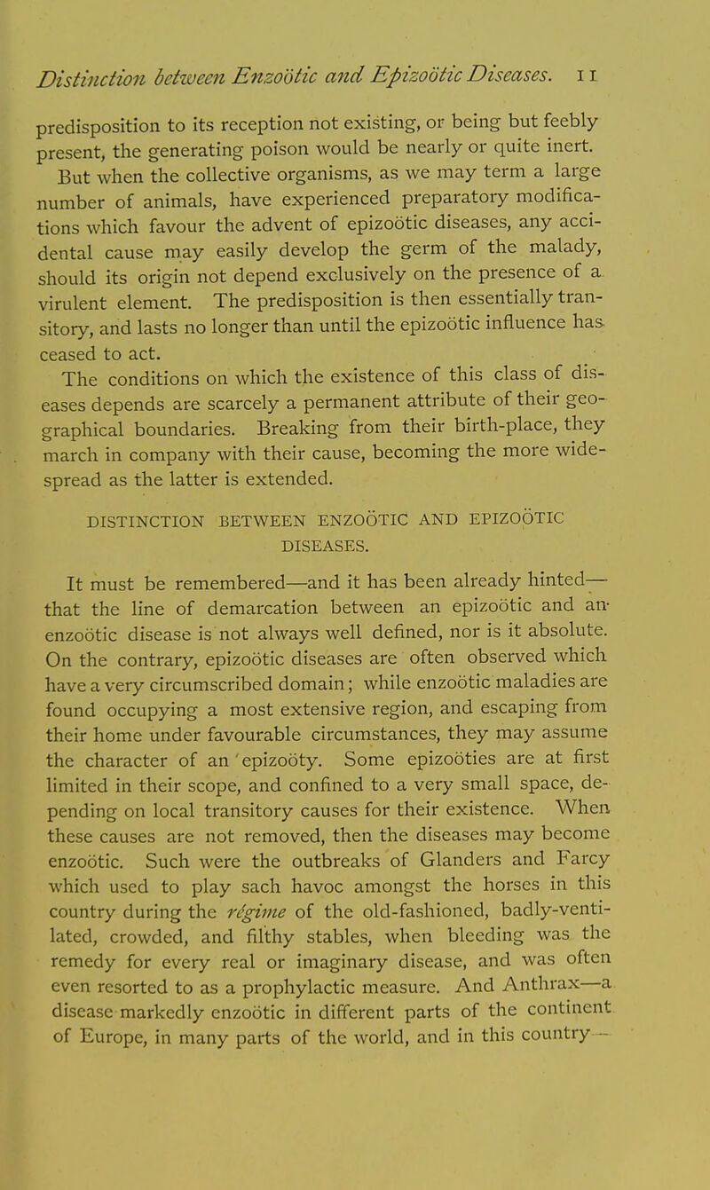 predisposition to its reception not existing, or being but feebly present, the generating poison would be nearly or quite inert. But when the collective organisms, as we may term a large number of animals, have experienced preparatory modifica- tions which favour the advent of epizootic diseases, any acci- dental cause may easily develop the germ of the malady, should its origin not depend exclusively on the presence of a virulent element. The predisposition is then essentially tran- sitory, and lasts no longer than until the epizootic influence has ceased to act. The conditions on which the existence of this class of dis- eases depends are scarcely a permanent attribute of their geo- graphical boundaries. Breaking from their birth-place, they march in company with their cause, becoming the more wide- spread as the latter is extended. DISTINCTION BETWEEN ENZOOTIC AND EPIZOOTIC DISEASES. It must be remembered—and it has been already hinted— that the line of demarcation between an epizootic and an- enzootic disease is not always well denned, nor is it absolute. On the contrary, epizootic diseases are often observed which have a very circumscribed domain; while enzootic maladies are found occupying a most extensive region, and escaping from their home under favourable circumstances, they may assume the character of an ' epizooty. Some epizooties are at first limited in their scope, and confined to a very small space, de- pending on local transitory causes for their existence. When these causes are not removed, then the diseases may become enzootic. Such were the outbreaks of Glanders and Farcy which used to play sach havoc amongst the horses in this country during the regime of the old-fashioned, badly-venti- lated, crowded, and filthy stables, when bleeding was the remedy for every real or imaginary disease, and was often even resorted to as a prophylactic measure. And Anthrax—a disease markedly enzootic in different parts of the continent of Europe, in many parts of the world, and in this country