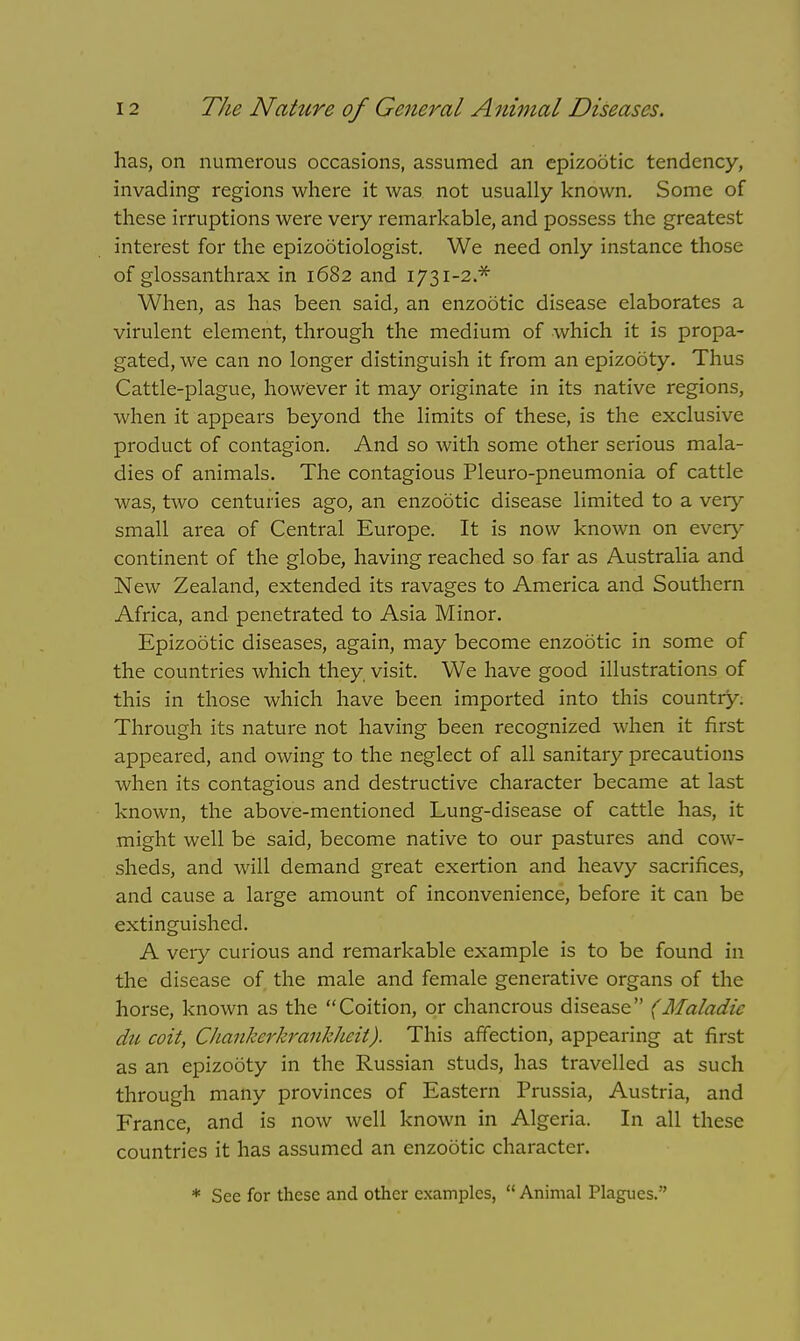 has, on numerous occasions, assumed an epizootic tendency, invading regions where it was not usually known. Some of these irruptions were very remarkable, and possess the greatest interest for the epizootiologist. We need only instance those of glossanthrax in 1682 and 1731-2.* When, as has been said, an enzootic disease elaborates a virulent element, through the medium of which it is propa- gated, we can no longer distinguish it from an epizooty. Thus Cattle-plague, however it may originate in its native regions, when it appears beyond the limits of these, is the exclusive product of contagion. And so with some other serious mala- dies of animals. The contagious Pleuro-pneumonia of cattle was, two centuries ago, an enzootic disease limited to a very small area of Central Europe. It is now known on every continent of the globe, having reached so far as Australia and New Zealand, extended its ravages to America and Southern Africa, and penetrated to Asia Minor. Epizootic diseases, again, may become enzootic in some of the countries which they visit. We have good illustrations of this in those which have been imported into this country. Through its nature not having been recognized when it first appeared, and owing to the neglect of all sanitary precautions when its contagious and destructive character became at last known, the above-mentioned Lung-disease of cattle has, it might well be said, become native to our pastures and cow- sheds, and will demand great exertion and heavy sacrifices, and cause a large amount of inconvenience, before it can be extinguished. A very curious and remarkable example is to be found in the disease of the male and female generative organs of the horse, known as the Coition, or chancrous disease (Maladic dti coit, Chankerkrankheit). This affection, appearing at first as an epizooty in the Russian studs, has travelled as such through many provinces of Eastern Prussia, Austria, and France, and is now well known in Algeria. In all these countries it has assumed an enzootic character. * See for these and other examples,  Animal Plagues.