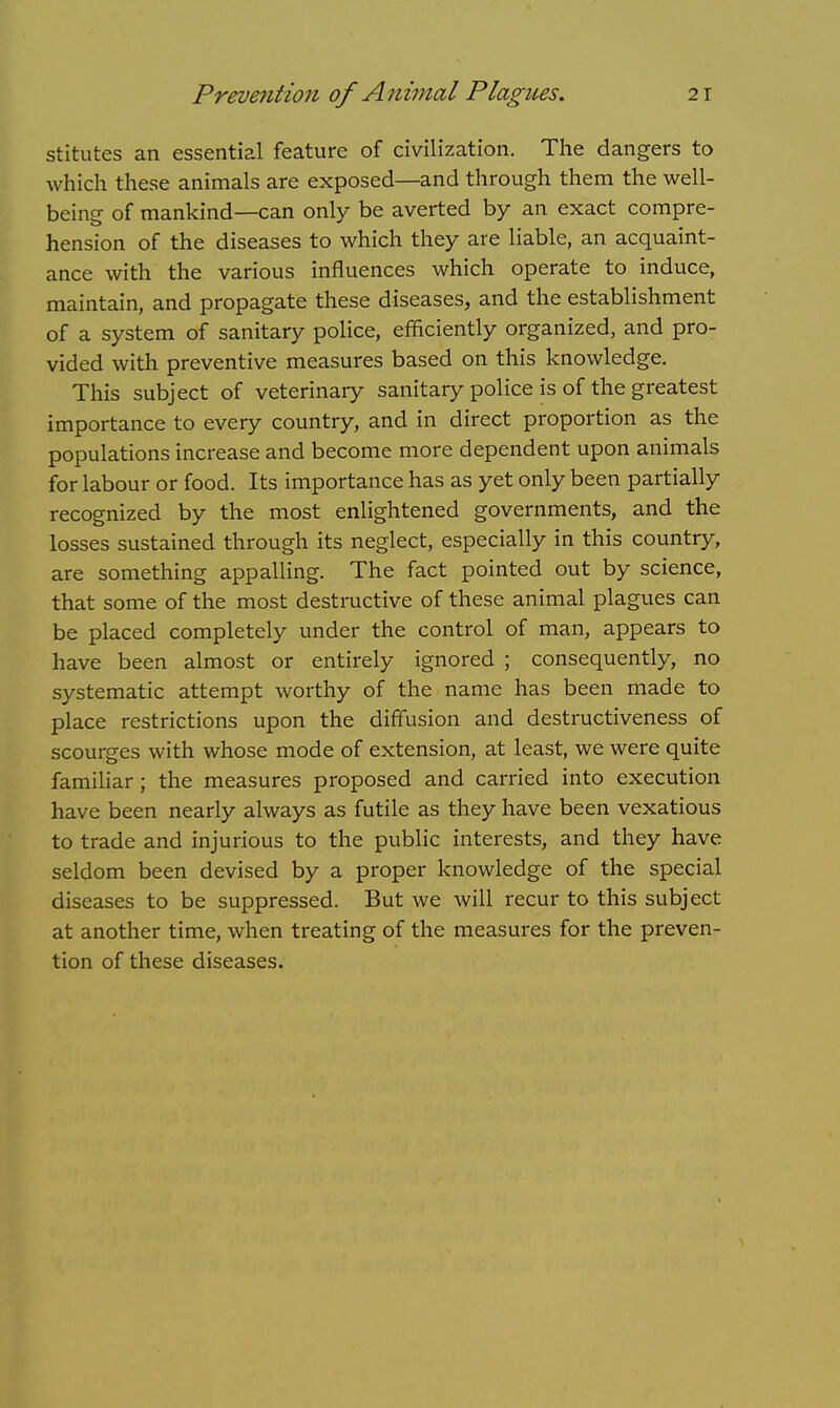 stitutes an essential feature of civilization. The dangers to which these animals are exposed—and through them the well- being of mankind—can only be averted by an exact compre- hension of the diseases to which they are liable, an acquaint- ance with the various influences which operate to induce, maintain, and propagate these diseases, and the establishment of a system of sanitary police, efficiently organized, and pro- vided with preventive measures based on this knowledge. This subject of veterinary sanitary police is of the greatest importance to every country, and in direct proportion as the populations increase and become more dependent upon animals for labour or food. Its importance has as yet only been partially recognized by the most enlightened governments, and the losses sustained through its neglect, especially in this country, are something appalling. The fact pointed out by science, that some of the most destructive of these animal plagues can be placed completely under the control of man, appears to have been almost or entirely ignored ; consequently, no systematic attempt worthy of the name has been made to place restrictions upon the diffusion and destructiveness of scourges with whose mode of extension, at least, we were quite familiar; the measures proposed and carried into execution have been nearly always as futile as they have been vexatious to trade and injurious to the public interests, and they have seldom been devised by a proper knowledge of the special diseases to be suppressed. But we will recur to this subject at another time, when treating of the measures for the preven- tion of these diseases.