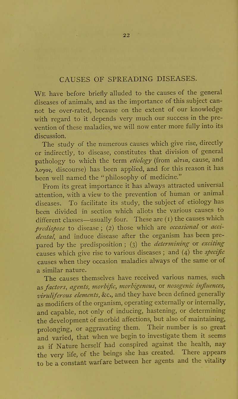 CAUSES OF SPREADING DISEASES. We have before briefly alluded to the causes of the general diseases of animals, and as the importance of this subject can- not be over-rated, because on the extent of our knowledge with regard to it depends very much our success in the pre- vention of these maladies, we will now enter more fully into its discussion. The study of the numerous causes which give rise, directly or indirectly, to disease, constitutes that division of general pathology to which the term etiology (from ania, cause, and Xoyo<;, discourse) has been applied, and for this reason it has been well named the philosophy of medicine. From its great importance it has always attracted universal attention, with a view to the prevention of human or animal diseases. To facilitate its study, the subject of etiology has been divided in section which allots the various causes to different classes—usually four. These are (I) the causes which predispose to disease ; (2) those which are occasional or acci- dental, and induce disease after the organism has been pre- pared by the predisposition ; (3) the determining or exciting causes which give rise to various diseases ; and (4) the specific causes when they occasion maladies always of the same or of a similar nature. The causes themselves have received various names, such as factors, agents, morbific, morbigenous, or nosogenic influences, viruliferous elements, &o, and they have been defined generally as modifiers of the organism, operating externally or internally, and capable, not only of inducing, hastening, or determining the development of morbid affections, but also of maintaining, prolonging, or aggravating them. Their number is so great and varied, that when we begin to investigate them it seems as if Nature herself had conspired against the health, nay the very life, of the beings she has created. There appears to be a constant warfare between her agents and the vitality