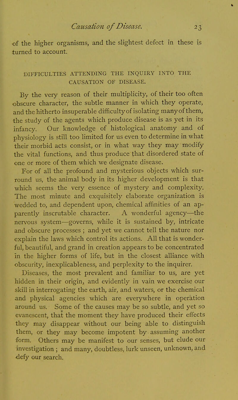 of the higher organisms, and the slightest defect in these is turned to account. DIFFICULTIES ATTENDING THE INQUIRY INTO THE CAUSATION OF DISEASE. By the very reason of their multiplicity, of their too often ■obscure character, the subtle manner in which they operate, and the hitherto insuperable difficulty of isolating manyof them, the study of the agents which produce disease is as yet in its infancy. Our knowledge of histological anatomy and of physiology is still too limited for us even to determine in what their morbid acts consist, or in what way they may modify the vital functions, and thus produce that disordered state of one or more of them which we designate disease. For of all the profound and mysterious objects which sur- round us, the animal body in its higher development is that which seems the very essence of mystery and complexity. The most minute and exquisitely elaborate organization is wedded to, and dependent upon, chemical affinities of an ap- parently inscrutable character. A wonderful agency—the nervous system—governs, while it is sustained by, intricate and obscure processes ; and yet we cannot tell the nature nor explain the laws which control its actions. All that is wonder- ful, beautiful, and grand in creation appears to be concentrated in the higher forms of life, but in the closest alliance with obscurity, inexplicableness, and perplexity to the inquirer. Diseases, the most prevalent and familiar to us, are yet hidden in their origin, and evidently in vain we exercise our skill in interrogating the earth, air, and waters, or the chemical and physical agencies which are everywhere in operation around us. Some of the causes may be so subtle, and yet so evanescent, that the moment they have produced their effects they may disappear without our being able to distinguish them, or they may become impotent by assuming another form. Others may be manifest to our senses, but elude our investigation ; and many, doubtless, lurk unseen, unknown, and ■defy our search.