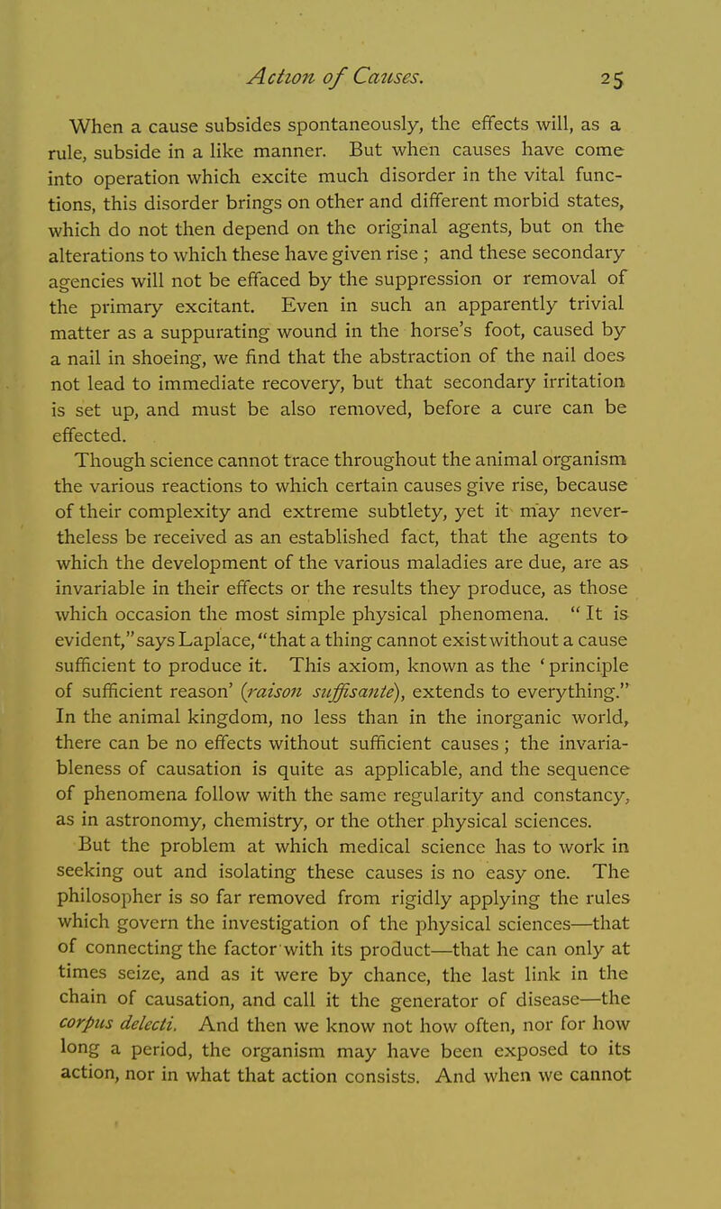 When a cause subsides spontaneously, the effects will, as a rule, subside in a like manner. But when causes have come into operation which excite much disorder in the vital func- tions, this disorder brings on other and different morbid states, which do not then depend on the original agents, but on the alterations to which these have given rise ; and these secondary agencies will not be effaced by the suppression or removal of the primary excitant. Even in such an apparently trivial matter as a suppurating wound in the horse's foot, caused by a nail in shoeing, we find that the abstraction of the nail does not lead to immediate recovery, but that secondary irritation is set up, and must be also removed, before a cure can be effected. Though science cannot trace throughout the animal organism the various reactions to which certain causes give rise, because of their complexity and extreme subtlety, yet it may never- theless be received as an established fact, that the agents to which the development of the various maladies are due, are as invariable in their effects or the results they produce, as those which occasion the most simple physical phenomena.  It is evident, says Laplace, that a thing cannot exist without a cause sufficient to produce it. This axiom, known as the ' principle of sufficient reason' (raison suffisante), extends to everything. In the animal kingdom, no less than in the inorganic world, there can be no effects without sufficient causes; the invaria- bleness of causation is quite as applicable, and the sequence of phenomena follow with the same regularity and constancy, as in astronomy, chemistry, or the other physical sciences. But the problem at which medical science has to work in seeking out and isolating these causes is no easy one. The philosopher is so far removed from rigidly applying the rules which govern the investigation of the physical sciences—that of connecting the factor with its product—that he can only at times seize, and as it were by chance, the last link in the chain of causation, and call it the generator of disease—the corpus delecti. And then we know not how often, nor for how long a period, the organism may have been exposed to its action, nor in what that action consists. And when we cannot