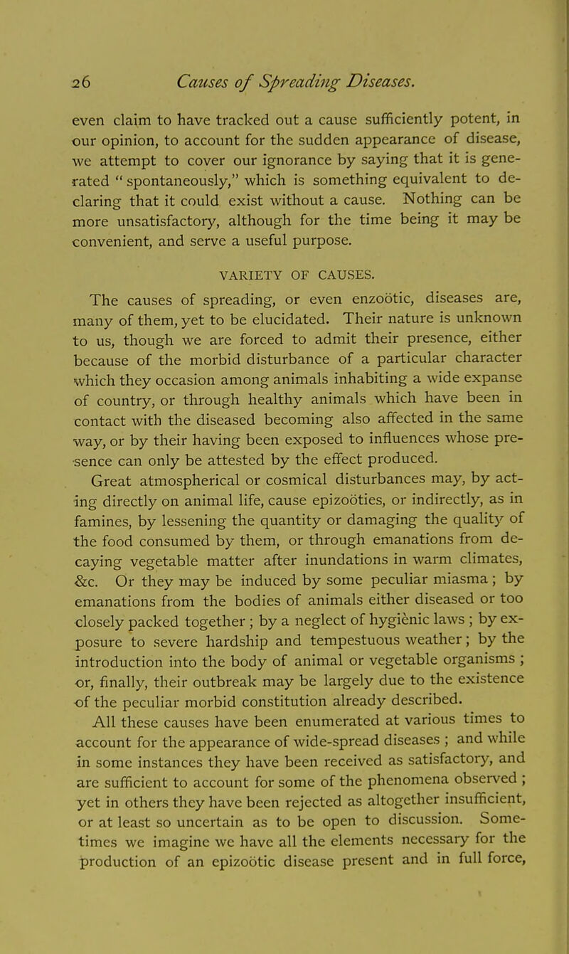 even claim to have tracked out a cause sufficiently potent, in our opinion, to account for the sudden appearance of disease, we attempt to cover our ignorance by saying that it is gene- rated  spontaneously, which is something equivalent to de- claring that it could exist without a cause. Nothing can be more unsatisfactory, although for the time being it may be convenient, and serve a useful purpose. VARIETY OF CAUSES. The causes of spreading, or even enzootic, diseases are, many of them, yet to be elucidated. Their nature is unknown to us, though we are forced to admit their presence, either because of the morbid disturbance of a particular character which they occasion among animals inhabiting a wide expanse of country, or through healthy animals which have been in contact with the diseased becoming also affected in the same way, or by their having been exposed to influences whose pre- sence can only be attested by the effect produced. Great atmospherical or cosmical disturbances may, by act- ing directly on animal life, cause epizooties, or indirectly, as in famines, by lessening the quantity or damaging the quality of the food consumed by them, or through emanations from de- caying vegetable matter after inundations in warm climates, &c. Or they may be induced by some peculiar miasma ; by emanations from the bodies of animals either diseased or too closely packed together; by a neglect of hygienic laws ; by ex- posure to severe hardship and tempestuous weather; by the introduction into the body of animal or vegetable organisms ; or, finally, their outbreak may be largely due to the existence of the peculiar morbid constitution already described. All these causes have been enumerated at various times to account for the appearance of wide-spread diseases ; and while in some instances they have been received as satisfactory, and are sufficient to account for some of the phenomena observed ; yet in others they have been rejected as altogether insufficient, or at least so uncertain as to be open to discussion. Some- times we imagine we have all the elements necessary for the production of an epizootic disease present and in full force,