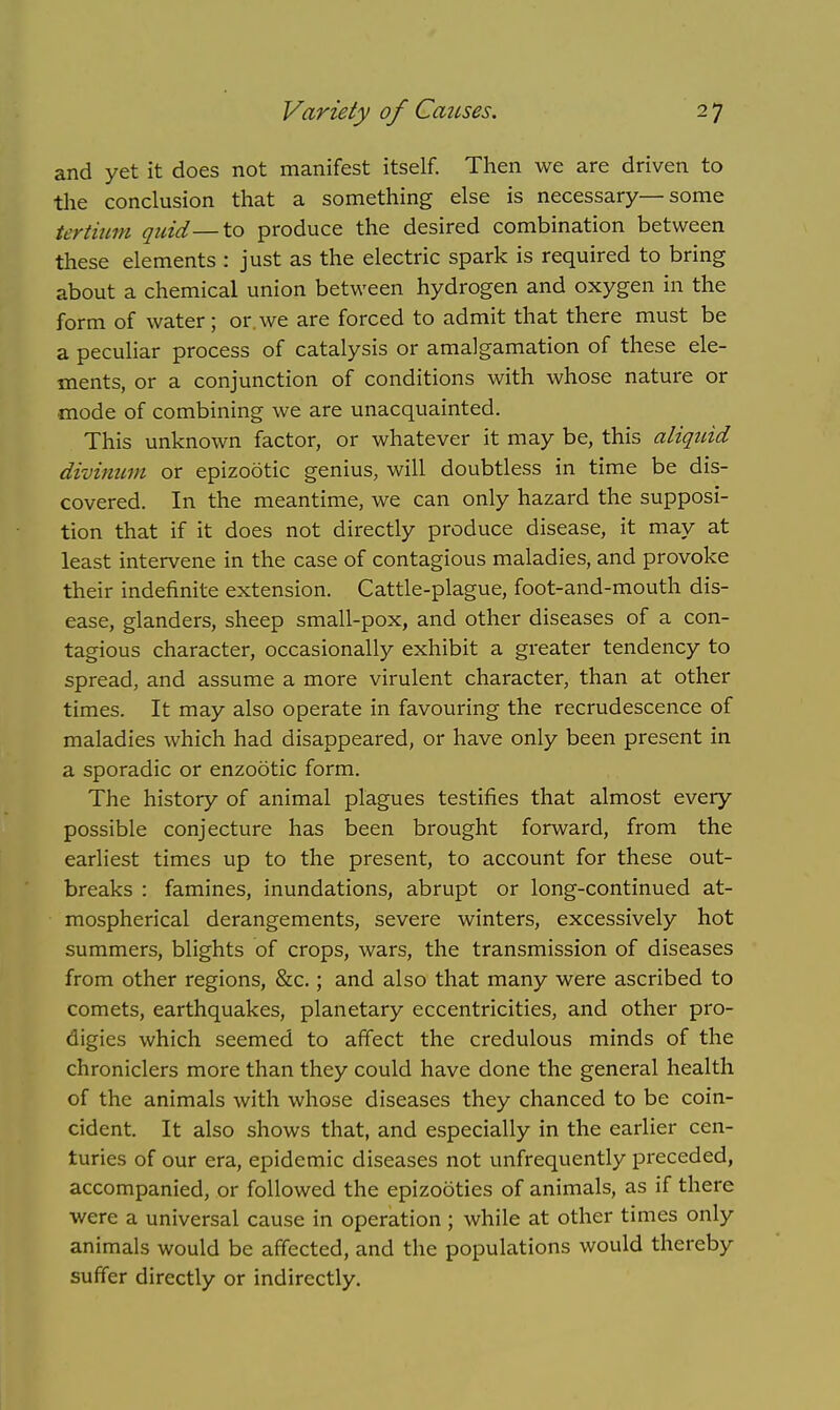 and yet it does not manifest itself. Then we are driven to the conclusion that a something else is necessary—some tertium quid—to produce the desired combination between these elements : just as the electric spark is required to bring about a chemical union between hydrogen and oxygen in the form of water; or we are forced to admit that there must be a peculiar process of catalysis or amalgamation of these ele- ments, or a conjunction of conditions with whose nature or mode of combining we are unacquainted. This unknown factor, or whatever it may be, this aliquid divinum or epizootic genius, will doubtless in time be dis- covered. In the meantime, we can only hazard the supposi- tion that if it does not directly produce disease, it may at least intervene in the case of contagious maladies, and provoke their indefinite extension. Cattle-plague, foot-and-mouth dis- ease, glanders, sheep small-pox, and other diseases of a con- tagious character, occasionally exhibit a greater tendency to spread, and assume a more virulent character, than at other times. It may also operate in favouring the recrudescence of maladies which had disappeared, or have only been present in a sporadic or enzootic form. The history of animal plagues testifies that almost every possible conjecture has been brought forward, from the earliest times up to the present, to account for these out- breaks : famines, inundations, abrupt or long-continued at- mospherical derangements, severe winters, excessively hot summers, blights of crops, wars, the transmission of diseases from other regions, &c.; and also that many were ascribed to comets, earthquakes, planetary eccentricities, and other pro- digies which seemed to affect the credulous minds of the chroniclers more than they could have done the general health of the animals with whose diseases they chanced to be coin- cident. It also shows that, and especially in the earlier cen- turies of our era, epidemic diseases not unfrequently preceded, accompanied, or followed the epizooties of animals, as if there were a universal cause in operation ; while at other times only animals would be affected, and the populations would thereby suffer directly or indirectly.