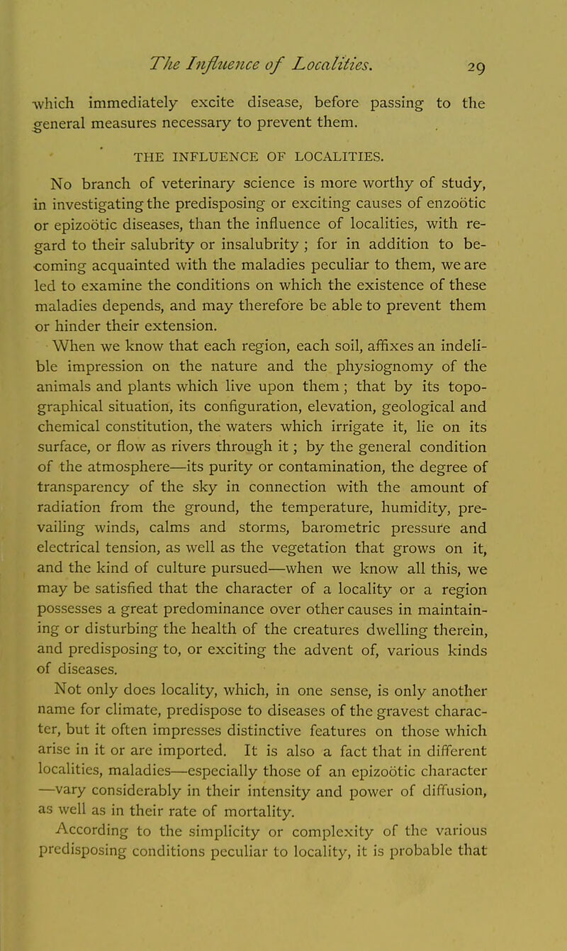 The Influence of Localities. -which immediately excite disease, before passing to the general measures necessary to prevent them. THE INFLUENCE OF LOCALITIES. No branch of veterinary science is more worthy of study, in investigating the predisposing or exciting causes of enzootic or epizootic diseases, than the influence of localities, with re- gard to their salubrity or insalubrity ; for in addition to be- coming acquainted with the maladies peculiar to them, we are led to examine the conditions on which the existence of these maladies depends, and may therefore be able to prevent them or hinder their extension. When we know that each region, each soil, affixes an indeli- ble impression on the nature and the physiognomy of the animals and plants which live upon them; that by its topo- graphical situation, its configuration, elevation, geological and chemical constitution, the waters which irrigate it, lie on its surface, or flow as rivers through it; by the general condition of the atmosphere—its purity or contamination, the degree of transparency of the sky in connection with the amount of radiation from the ground, the temperature, humidity, pre- vailing winds, calms and storms, barometric pressure and electrical tension, as well as the vegetation that grows on it, and the kind of culture pursued—when we know all this, we may be satisfied that the character of a locality or a region possesses a great predominance over other causes in maintain- ing or disturbing the health of the creatures dwelling therein, and predisposing to, or exciting the advent of, various kinds of diseases. Not only does locality, which, in one sense, is only another name for climate, predispose to diseases of the gravest charac- ter, but it often impresses distinctive features on those which arise in it or are imported. It is also a fact that in different localities, maladies—especially those of an epizootic character —vary considerably in their intensity and power of diffusion, as well as in their rate of mortality. According to the simplicity or complexity of the various predisposing conditions peculiar to locality, it is probable that