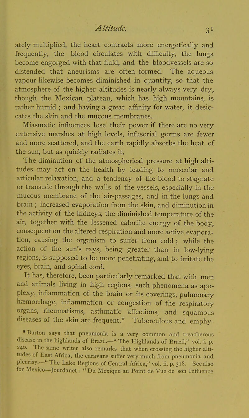 Altitude. ately multiplied, the heart contracts more energetically and frequently, the blood circulates with difficulty, the lungs become engorged with that fluid, and the bloodvessels are so distended that aneurisms are often formed. The aqueous vapour likewise becomes diminished in quantity, so that the atmosphere of the higher altitudes is nearly always very dry, though the Mexican plateau, which has high mountains, is rather humid ; and having a great affinity for water, it desic- cates the skin and the mucous membranes. Miasmatic influences lose their power if there are no very extensive marshes at high levels, infusorial germs are fewer and more scattered, and the earth rapidly absorbs the heat of the sun, but as quickly radiates it. The diminution of the atmospherical pressure at high alti- tudes may act on the health by leading to muscular and articular relaxation, and a tendency of the blood to stagnate or transude through the walls of the vessels, especially in the mucous membrane of the air-passages, and in the lungs and brain ; increased evaporation from the skin, and diminution in the activity of the kidneys, the diminished temperature of the air, together with the lessened calorific energy of the body, consequent on the altered respiration and more active evapora- tion, causing the organism to suffer from cold ; while the action of the sun's rays, being greater than in low-lying regions, is supposed to be more penetrating, and to irritate the eyes, brain, and spinal cord. It has, therefore, been particularly remarked that with men and animals living in high regions, such phenomena as apo- plexy, inflammation of the brain or its coverings, pulmonary haemorrhage, inflammation or congestion of the respiratory organs, rheumatisms, asthmatic affections, and squamous diseases of the skin are frequent.* Tuberculous and emphy- * Burton says that pneumonia is a very common and treacherous disease in the highlands of Brazil.— The Highlands of Brazil, vol. i. p. 240. The same writer also remarks that when crossing the higher alti- tudes of East Africa, the caravans suffer very much from pneumonia and pleurisy.— The Lake Regions of Central Africa, vol. ii. p. 318. See also for Mexico—Jourdanet:  Du Mexique au Point de Vue de son Influence