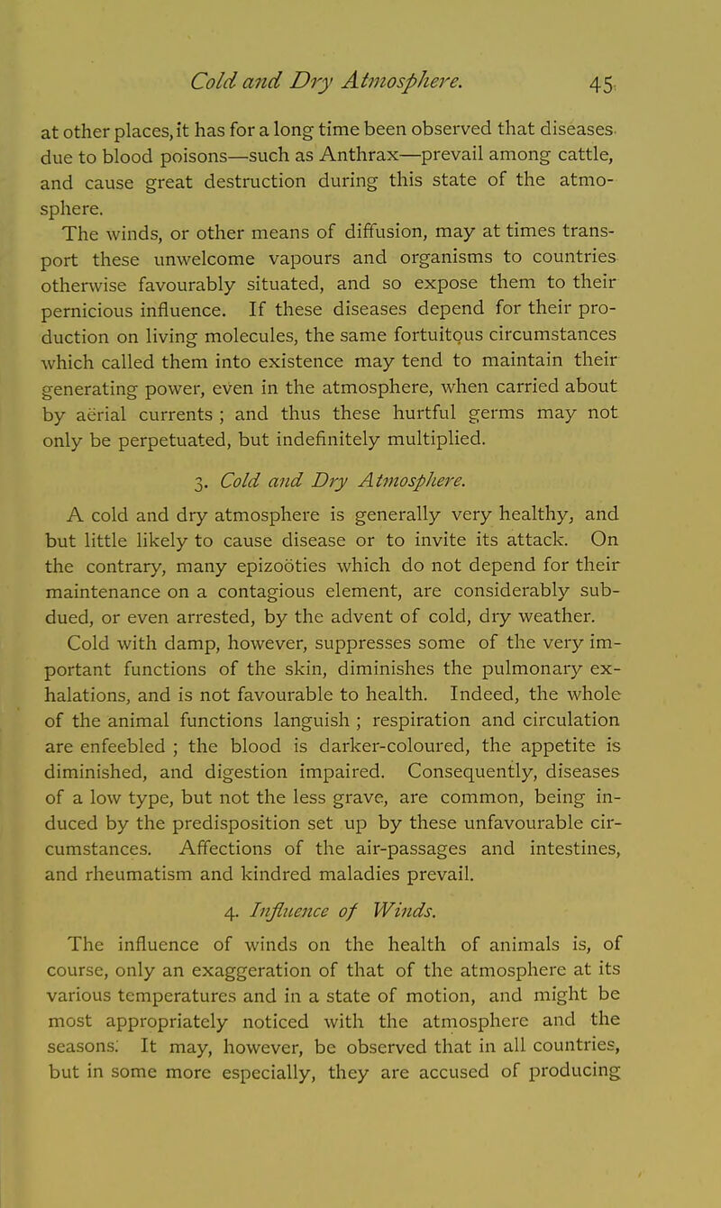 at other places, it has for a long time been observed that diseases due to blood poisons—such as Anthrax—prevail among cattle, and cause great destruction during this state of the atmo- sphere. The winds, or other means of diffusion, may at times trans- port these unwelcome vapours and organisms to countries otherwise favourably situated, and so expose them to their pernicious influence. If these diseases depend for their pro- duction on living molecules, the same fortuitous circumstances which called them into existence may tend to maintain their generating power, even in the atmosphere, when carried about by aerial currents ; and thus these hurtful germs may not only be perpetuated, but indefinitely multiplied. 3. Cold and Dry Atmospliere. A cold and dry atmosphere is generally very healthy, and but little likely to cause disease or to invite its attack. On the contrary, many epizooties which do not depend for their maintenance on a contagious element, are considerably sub- dued, or even arrested, by the advent of cold, dry weather. Cold with damp, however, suppresses some of the very im- portant functions of the skin, diminishes the pulmonary ex- halations, and is not favourable to health. Indeed, the whole of the animal functions languish ; respiration and circulation are enfeebled ; the blood is darker-coloured, the appetite is diminished, and digestion impaired. Consequently, diseases of a low type, but not the less grave, are common, being in- duced by the predisposition set up by these unfavourable cir- cumstances. Affections of the air-passages and intestines, and rheumatism and kindred maladies prevail. 4. Influence of Winds. The influence of winds on the health of animals is, of course, only an exaggeration of that of the atmosphere at its various temperatures and in a state of motion, and might be most appropriately noticed with the atmosphere and the seasons; It may, however, be observed that in all countries, but in some more especially, they are accused of producing