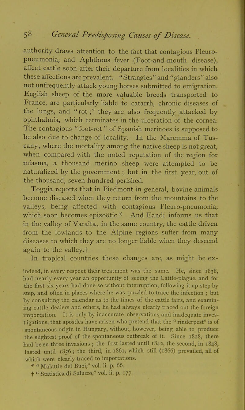 authority draws attention to the fact that contagious Pleuro- pneumonia, and Aphthous fever (Foot-and-mouth disease), affect cattle soon after their departure from localities in which these affections are prevalent. Strangles and glanders also not unfrequently attack young horses submitted to emigration. English sheep of the more valuable breeds transported to France, are particularly liable to catarrh, chronic diseases of the lungs, and  rot; they are also frequently attacked by ophthalmia, which terminates in the ulceration of the cornea. The contagious foot-rot of Spanish merinoes is supposed to be also due to change of locality. In the Maremma of Tus- cany, where the mortality among the native sheep is not great, when compared with the noted reputation of the region for miasma, a thousand merino sheep were attempted to be naturalized by the government ; but in the first year, out of the thousand, seven hundred perished. Toggia reports that in Piedmont in general, bovine animals become diseased when they return from the mountains to the valleys, being affected with contagious Pleuro-pneumonia, which soon becomes epizootic* And Eandi informs us that in the valley of Varaita, in the same country, the cattle driven from the lowlands to the Alpine regions suffer from many diseases to which they are no longer liable when they descend again to the valley, t In tropical countries these changes are, as might be ex- indeed, in every respect their treatment was the same. He, since 1838, had nearly every year an opportunity of seeing the Cattle-plague, and for the first six years had done so without interruption, following it up step by step, and often in places where he was puzzled to trace the infection ; but by consulting the calendar as to the times of the cattle fairs, and examin- ing cattle dealers and others, he had always clearly traced out the foreign importation. It is only by inaccurate observations and inadequate inves- t igations, that apostles have arisen who pretend that the  rinderpest is of spontaneous origin in Hungary, without, however, being able to produce the slightest proof of the spontaneous outbreak of it. Since 1828, there had been three invasions ; the first lasted until 1842, the second, in 1848, lasted until 1856; the third, in 1861, which still (1866) prevailed, all of which were clearly traced to importations. *  Malattic del Buoi, vol. ii. p. 66. t  Statisticadi Saluzzo, vol. ii. p. 177-