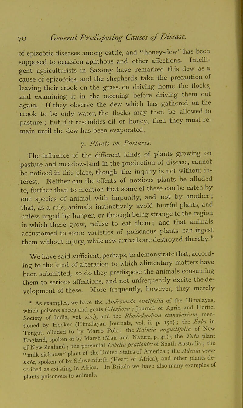 of epizootic diseases among cattle, and honey-dew has been supposed to occasion aphthous and other affections. Intelli- gent agriculturists in Saxony have remarked this dew as a cause of epizooties, and the shepherds take the precaution of leaving their crook on the grass- on driving home the flocks, and examining it in the morning before driving them out again. If they observe the dew which has gathered on the crook to be only water, the flocks may then be allowed to pasture ; but if it resembles oil or honey, then they must re- main until the dew has been evaporated. 7. Plants 011 Pastures. The influence of the different kinds of plants growing on pasture and meadow-land in the production of disease, cannot be noticed in this place, though the inquiry is not without in- terest. Neither can the effects of noxious plants be alluded to, further than to mention that some of these can be eaten by one species of animal with impunity, and not by another; that, as a rule, animals instinctively avoid hurtful plants, and unless urged by hunger, or through being strange to the region in which these grow, refuse to eat them ; and that animals accustomed to some varieties of poisonous plants can ingest them without injury, while new arrivals are destroyed thereby* We have said sufficient, perhaps, to demonstrate that, accord- ing to the kind of alteration to which alimentary matters have been submitted, so do they predispose the animals consuming them to serious affections, and not unfrequently excite the de- velopment of these. More frequently, however, they merely * As examples, we have the Andromeda ovalifolia of the Himalayas, which poisons sheep and goats {Cleghom : Journal of Agric. and Hortic. Society of India, vol. xiv.), and the Rhododendron cinnabarium, men- tioned by Hooker (Himalayan Journals, vol. ii. p. 150 5 the Erba in Tongut alluded to by Marco Polo; the Kalmia angnstifoha of New England, spoken of by Marsh (Man and Nature, p. 40) I the Tutu plant of New Zealand ; the perennial Lobelia pratioides of South Australia ; the milk sickness plant of the United States of America ; the Adema vene- nata, spoken of by Schweinfurth (Heart of Africa), and other plants de- scribed as existing in Africa. In Britain we have also many examples of plants poisonous to animals.