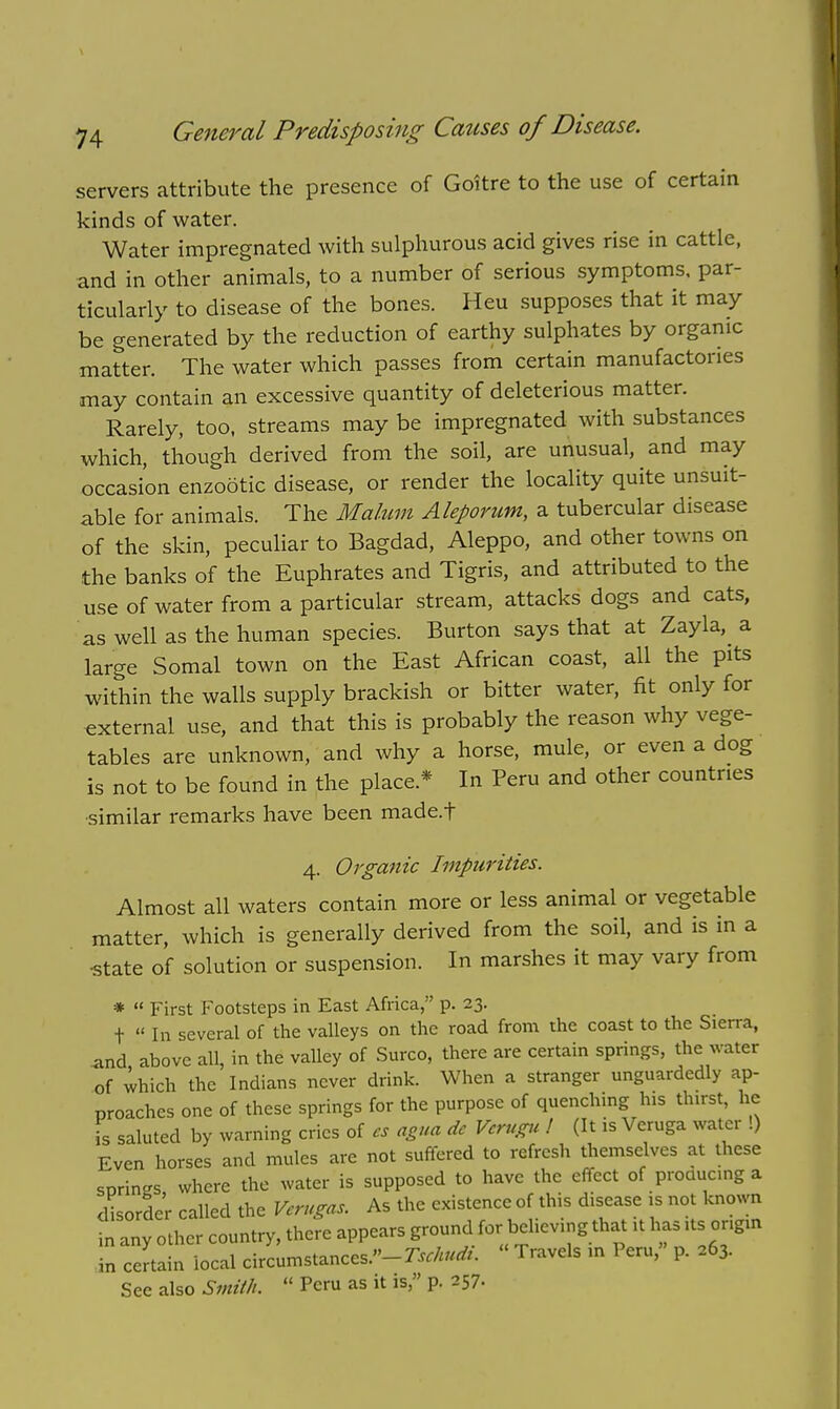 servers attribute the presence of Goitre to the use of certain kinds of water. Water impregnated with sulphurous acid gives rise in cattle, and in other animals, to a number of serious symptoms, par- ticularly to disease of the bones. Heu supposes that it may be generated by the reduction of earthy sulphates by organic matter. The water which passes from certain manufactories may contain an excessive quantity of deleterious matter. Rarely, too, streams may be impregnated with substances which, though derived from the soil, are unusual, and may occasion enzootic disease, or render the locality quite unsuit- able for animals. The Malum Aleporum, a tubercular disease of the skin, peculiar to Bagdad, Aleppo, and other towns on the banks of the Euphrates and Tigris, and attributed to the use of water from a particular stream, attacks dogs and cats, as well as the human species. Burton says that at Zayla, a large Somal town on the East African coast, all the pits within the walls supply brackish or bitter water, fit only for external use, and that this is probably the reason why vege- tables are unknown, and why a horse, mule, or even a dog is not to be found in the place* In Peru and other countries similar remarks have been made.f 4. Organic Impurities. Almost all waters contain more or less animal or vegetable matter, which is generally derived from the soil, and is in a •state of solution or suspension. In marshes it may vary from *  First Footsteps in East Africa, p. 23. t  In several of the valleys on the road from the coast to the Sierra, and above all, in the valley of Surco, there are certain springs, the water of which the Indians never drink. When a stranger unguardedly ap- proaches one of these springs for the purpose of quenching his thirst, he is saluted by warning cries of es agua dc Verugu ! (It is Veruga water !) Even horses and mules are not suffered to refresh themselves at these serines where the water is supposed to have the effect of producing a disorder called the Vcrugas. As the existence of this disease is not known any other country, there appears ground for believing that it has its origin certain local circumstances.— Tschudi. « Travels in Peru, p. 263. See also Smith.  Peru as it is, p. 257. in in