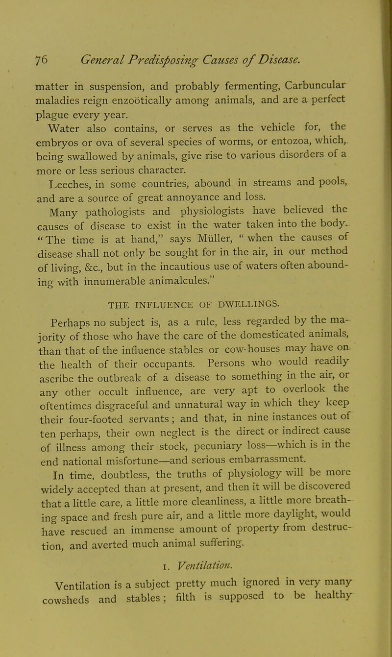 matter in suspension, and probably fermenting, Carbuncular maladies reign enzootically among animals, and are a perfect plague every year. Water also contains, or serves as the vehicle for, the embryos or ova of several species of worms, or entozoa, which, being swallowed by animals, give rise to various disorders of a more or less serious character. Leeches, in some countries, abound in streams and pools, and are a source of great annoyance and loss. Many pathologists and physiologists have believed the causes of disease to exist in the water taken into the body. The time is at hand, says Miiller, when the causes of disease shall not only be sought for in the air, in our method of living, &c, but in the incautious use of waters often abound- ing with innumerable animalcules. THE INFLUENCE OF DWELLINGS. Perhaps no subject is, as a rule, less regarded by the ma- jority of those who have the care of the domesticated animals, than that of the influence stables or cow-houses may have on the health of their occupants. Persons who would readily ascribe the outbreak of a disease to something in the air, or any other occult influence, are very apt to overlook the oftentimes disgraceful and unnatural way in which they keep their four-footed servants; and that, in nine instances out of ten perhaps, their own neglect is the direct or indirect cause of illness among their stock, pecuniary loss—which is in the end national misfortune—and serious embarrassment. In time, doubtless, the truths of physiology will be more widely accepted than at present, and then it will be discovered that a little care, a little more cleanliness, a little more breath- ing space and fresh pure air, and a little more daylight, would have rescued an immense amount of property from destruc- tion, and averted much animal suffering. I. Ventilation. Ventilation is a subject pretty much ignored in very many cowsheds and stables; filth is supposed to be healthy