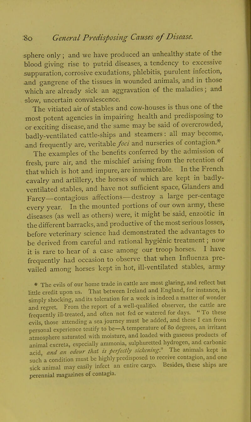 sphere only ; and we have produced an unhealthy state of the blood giving rise to putrid diseases, a tendency to excessive suppuration, corrosive exudations, phlebitis, purulent infection, and gangrene of the tissues in wounded animals, and in those which are already sick an aggravation of the maladies; and slow, uncertain convalescence. The vitiated air of stables and cow-houses is thus one of the most potent agencies in impairing health and predisposing to or exciting disease, and the same may be said of overcrowded, badly-ventilated cattle-ships and steamers: all may become, and frequently are, veritable foci and nurseries of contagion.* The examples of the benefits conferred by the admission of fresh, pure air, and the mischief arising from the retention of that which is hot and impure, are innumerable. In the French cavalry and artillery, the horses of which are kept in badly- ventilated stables, and have not sufficient space, Glanders and Farcy—contagious affections—destroy a large per-centage every year. In the mounted portions of our own army, these diseases (as well as others) were, it might be said, enzootic in the different barracks, and productive of the most serious losses, before veterinary science had demonstrated the advantages to be derived from careful and rational hygienic treatment; now it is rare to hear of a case among our troop horses. I have frequently had occasion to observe that when Influenza pre- vailed among horses kept in hot, ill-ventilated stables, army * The evils of our home trade in cattle are most glaring, and reflect but little credit upon us. That between Ireland and England, for instance, is simply shocking, and its toleration for a week is indeed a matter of wonder and regret. From the report of a well-qualified observer, the cattle are frequently ill-treated, and often not fed or watered for days.  To these evils, those attending a sea journey must be added, and these I can from personal experience testify to be—A temperature of 80 degrees, an irritant atmosphere saturated with moisture, and loaded with gaseous products of animal excreta, especially ammonia, sulphuretted hydrogen, and carbonic acid, and an odour that is perfectly sickening? The animals kept in such a condition must be highly predisposed to receive contagion, and one sick animal may easily infect an entire cargo. Besides, these ships are perennial magazines of contagia.