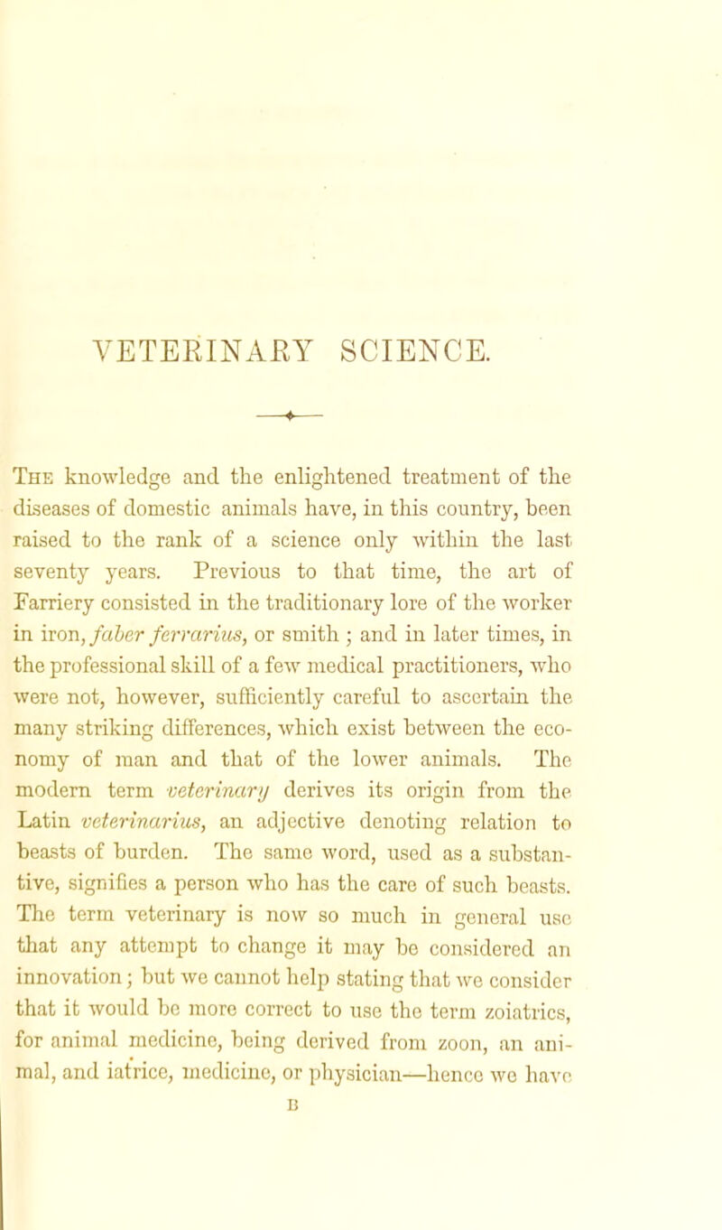 VETERINARY SCIENCE. —♦— The knowledge and the enlightened treatment of the diseases of domestic animals have, in this country, been raised to the rank of a science only within the last seventy years. Previous to that time, the art of Farriery consisted in the traditionary lore of the worker in iron, faber ferrarius, or smith ; and in later times, in the professional skill of a few medical practitioners, who were not, however, sufficiently careful to ascertain the many striking differences, which exist between the eco- nomy of man and that of the lower animals. The modern term veterinary derives its origin from the Latin veterinarins, an adjective denoting relation to beasts of burden. The same word, used as a substan- tive, signifies a person who has the care of such beasts. The term veterinary is now so much in general use that any attempt to change it may be considered an innovation; but we cannot help stating that we consider that it would be more correct to use the term zoiatrics, for animal medicine, being derived from zoon, an ani- mal, and iatrice, medicine, or physician—hence wo have B