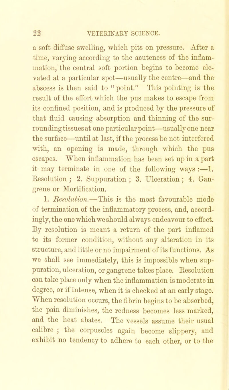 a soft diffuse swelling, which pits on pressure. After a time, varying according to the acuteness of the inflam- mation, the central soft portion begins to become ele- vated at a particular spot—usually the centre—and the abscess is then said to point. This pointing is the result of the effort which the pus makes to escape from its confined position, and is produced by the pressure of that fluid causing absorption and thinning of the sur- rounding tissues at one particular point—usually one near the surface—until at last, if the process be not interfered with, an opening is made, through which the pus escapes. When inflammation has been set up in a part it may terminate in one of the following ways :—1. Eesolution ; 2. Suppuration ; 3. Ulceration; 4. Gan- grene or Mortification. 1. Eesolution.—This is the most favourable mode of termination of the inflammatory process, and, accord- ingly, the one which we should always endeavour to effect. By resolution is meant a return of the part inflamed to its former condition, without any alteration in its structure, and little or no impairment of its functions. As we shall see immediately, this is impossible when sup- puration, ulceration, or gangrene takes place. Eesolution can take place only when the inflammation is moderate in degree, or if intense, when it is checked at an early stage. When resolution occurs, the fibrin begins to be absorbed, the pain diminishes, the redness becomes less marked, and the heat abates. The vessels assume their usual calibre ; the corpuscles again become slippery, and exhibit no tendency to adhere to each other, or to the