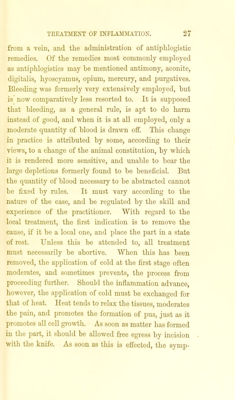 from a vein, and the administration of antiphlogistic remedies. Of the remedies most commonly employed as antiphlogistics may be mentioned antimony, aconite, digitalis, hyoscyamus, opium, mercury, and purgatives. Bleeding was formerly very extensively employed, but is now comparatively less resorted to. It is supposed that bleeding, as a general rule, is apt to do harm instead of good, and when it is at all employed, only a moderate quantity of blood is drawn off. This change in practice is attributed by some, according to their views, to a change of the animal constitution, by which it is rendered more sensitive, and unable to bear the large depletions formerly found to be beneficial. But the quantity of blood necessary to be abstracted cannot be fixed by rules. It must vary according to the nature of the case, and be regulated by the skill and experience of the practitioner. With regard to the local treatment, the first indication is to remove the cause, if it be a local one, and place the part in a state of rest. Unless this be attended to, all treatment must necessarily be abortive. When this has been removed, the application of cold at the first stage often moderates, and sometimes prevents, the process from proceeding further. Should the inflammation advance, however, the application of cold must be exchanged for that of heat. Heat tends to relax the tissues, moderates the pain, and promotes the formation of pus, just as it promotes all cell growth. As soon as matter has formed in the part, it should be allowed free egress by incision with the knife. As soon as this is effected, the symp-