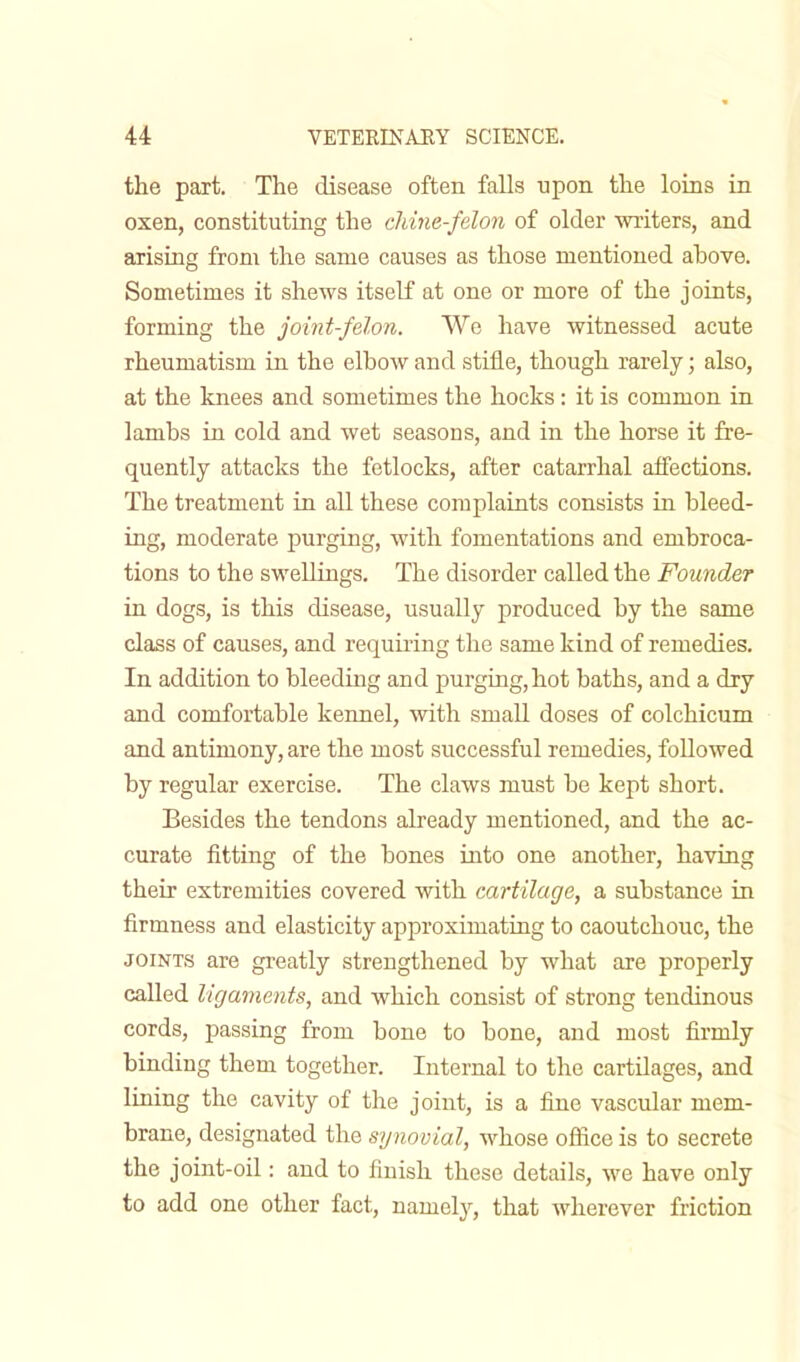 the part. The disease often falls upon the loins in oxen, constituting the chine-felon of older writers, and arising from the same causes as those mentioned ahove. Sometimes it shews itself at one or more of the joints, forming the joint-felon. Wo have witnessed acute rheumatism in the elbow and stifle, though rarely; also, at the knees and sometimes the hocks: it is common in lambs in cold and wet seasons, and in the horse it fre- quently attacks the fetlocks, after catarrhal affections. The treatment in all these complaints consists in bleed- ing, moderate purging, with fomentations and embroca- tions to the swellings. The disorder called the Founder in dogs, is this disease, usually produced by the same class of causes, and requiring the same kind of remedies. In addition to bleeding and purging,hot baths, and a dry and comfortable kennel, with small doses of colchicum and antimony, are the most successful remedies, followed by regular exercise. The claws must be kept short. Besides the tendons already mentioned, and the ac- curate fitting of the bones into one another, having their extremities covered with cartilage, a substance in firmness and elasticity approximating to caoutchouc, the joints are greatly strengthened by what are properly called ligaments, and which consist of strong tendinous cords, passing from bone to bone, and most firmly binding them together. Internal to the cartilages, and lining the cavity of the joint, is a fine vascular mem- brane, designated the synovial, whose office is to secrete the joint-oil: and to finish these details, we have only to add one other fact, nameby, that wherever friction