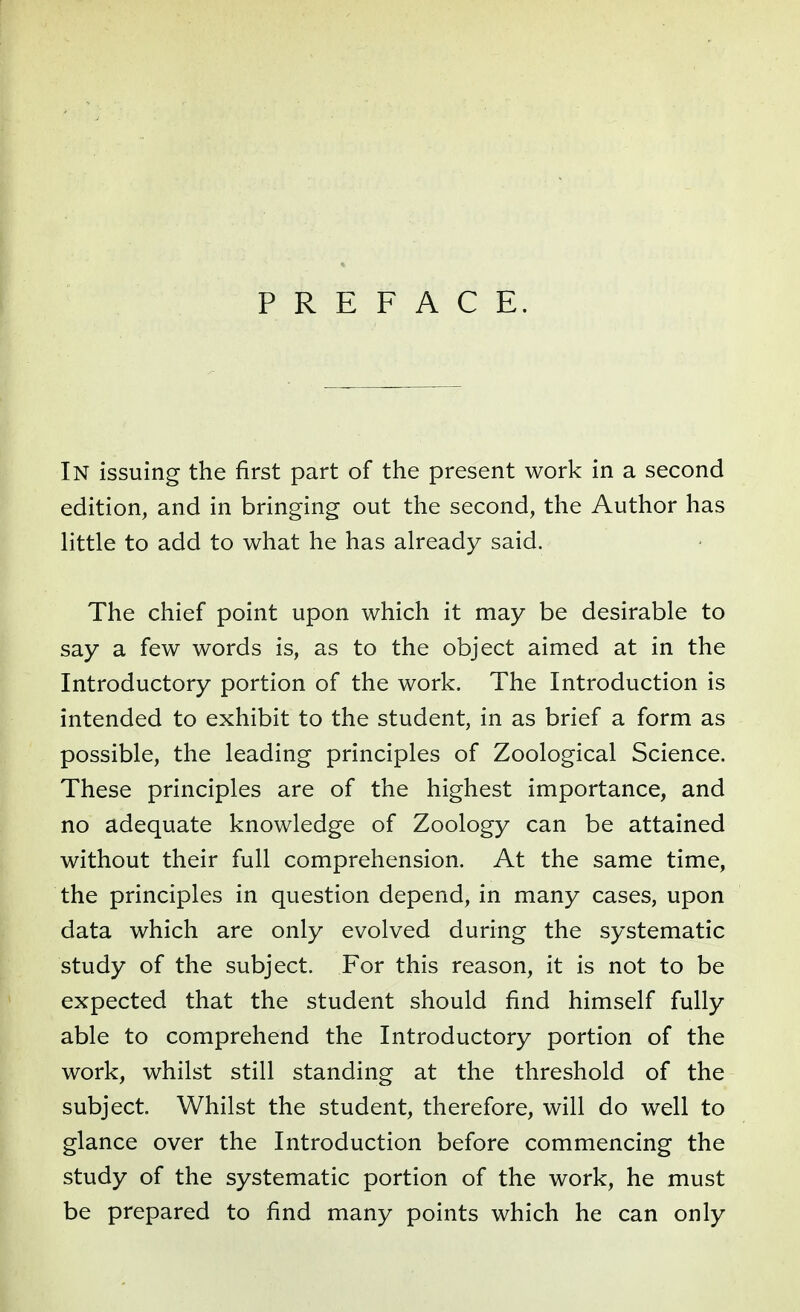 In issuing the first part of the present work in a second edition, and in bringing out the second, the Author has little to add to what he has already said. The chief point upon which it may be desirable to say a few words is, as to the object aimed at in the Introductory portion of the work. The Introduction is intended to exhibit to the student, in as brief a form as possible, the leading principles of Zoological Science. These principles are of the highest importance, and no adequate knowledge of Zoology can be attained without their full comprehension. At the same time, the principles in question depend, in many cases, upon data which are only evolved during the systematic study of the subject. For this reason, it is not to be expected that the student should find himself fully able to comprehend the Introductory portion of the work, whilst still standing at the threshold of the subject. Whilst the student, therefore, will do well to glance over the Introduction before commencing the study of the systematic portion of the work, he must be prepared to find many points which he can only