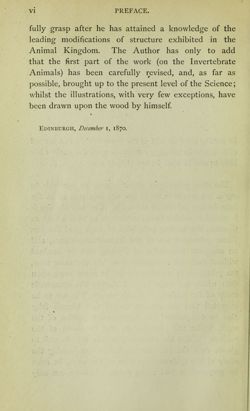 fully grasp after he has attained a knowledge of the leading modifications of structure exhibited in the Animal Kingdom. The Author has only to add that the first part of the work (on the Invertebrate Animals) has been carefully revised, and, as far as possible, brought up to the present level of the Science; whilst the illustrations, with very few exceptions, have been drawn upon the wood by himself.