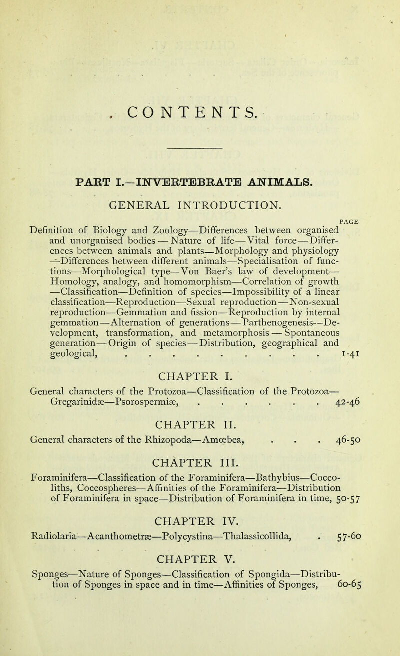 . CONTENTS. PART I.-INVERTEBRATE ANIMALS. GENERAL INTRODUCTION. PAGE Definition of Biology and Zoology—Differences between organised and unorganised bodies — Nature of life—Vital force—Differ- ences between animals and plants—Morphology and physiology —Differences between different animals—Specialisation of func- tions—Morphological type—Von Baer's law of development— Homology, analogy, and homomorphism—Correlation of growth —Classification—Definition of species—Impossibility of a linear classification—Reproduction—Sexual reproduction—Non-sexual reproduction—Gemmation and fission—Reproduction by internal gemmation—Alternation of generations—Parthenogenesis—De- velopment, transformation, and metamorphosis — Spontaneous generation—Origin of species — Distribution, geographical and geological, ......... 1-41 CHAPTER I. General characters of the Protozoa—Classification of the Protozoa— Gregarinidse—Psorospermiae, ...... 42-46 CHAPTER II. General characters of the Rhizopoda—Amcebea, . . . 46-50 CHAPTER III. Foraminifera—Classification of the Foraminifera—Bathybius—Cocco- liths, Coccospheres—Affinities of the Foraminifera—Distribution of Foraminifera in space—Distribution of Foraminifera in time, 50-57 CHAPTER IV. Radiolaria-—Acanthometrse—Polycystina—Thalassicollida, . 57-6o CHAPTER V. Sponges—Nature of Sponges—Classification of Spongida—Distribu- tion of Sponges in space and in time—Affinities of Sponges, 60-65