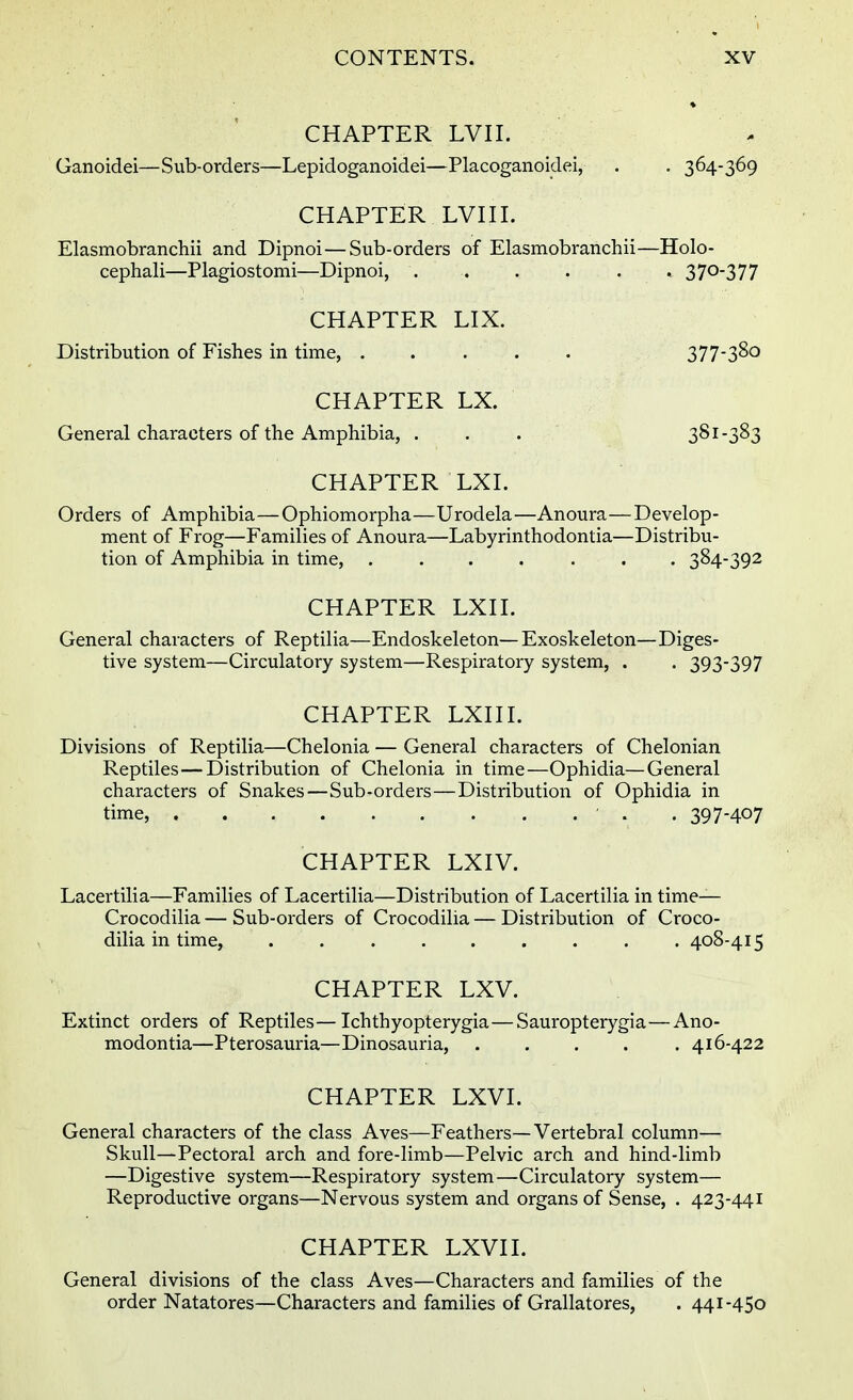 CHAPTER LVII. Ganoidei—Sub-orders—Lepidoganoidei—Placoganoidei, . . 364-369 CHAPTER LVII I. Elasmobranchii and Dipnoi—Sub-orders of Elasmobranchii—Holo- cephali—Plagiostomi—Dipnoi, . . . . . . 37°377 CHAPTER LIX. Distribution of Fishes in time, 377-380 CHAPTER LX. General characters of the Amphibia, . . . 381-383 CHAPTER LXI. Orders of Amphibia—Ophiomorpha—Urodela—Anoura—Develop- ment of Frog—Families of Anoura—Labyrinthodontia—Distribu- tion of Amphibia in time, ....... 384-392 CHAPTER LXII. General characters of Reptilia—Endoskeleton—Exoskeleton—Diges- tive system—Circulatory system—Respiratory system, . . 393-397 CHAPTER LXII I. Divisions of Reptilia—Chelonia — General characters of Chelonian Reptiles—Distribution of Chelonia in time—Ophidia—General characters of Snakes—Sub-orders—Distribution of Ophidia in time, ' . 397-407 CHAPTER LXIV. Lacertilia—Families of Lacertilia—Distribution of Lacertilia in time— Crocodilia — Sub-orders of Crocodilia — Distribution of Croco- dilia in time, ......... 408-415 CHAPTER LXV. Extinct orders of Reptiles—- Ichthyopterygia—Sauropterygia—Ano- modontia—Pterosauria—Dinosauria, ..... 416-422 CHAPTER LXVI. General characters of the class Aves—Feathers—Vertebral column— Skull—Pectoral arch and fore-limb—Pelvic arch and hind-limb —Digestive system—Respiratory system—Circulatory system— Reproductive organs—Nervous system and organs of Sense, . 423-441 CHAPTER LXVI I. General divisions of the class Aves—Characters and families of the order Natatores—Characters and families of Grallatores, . 441-450