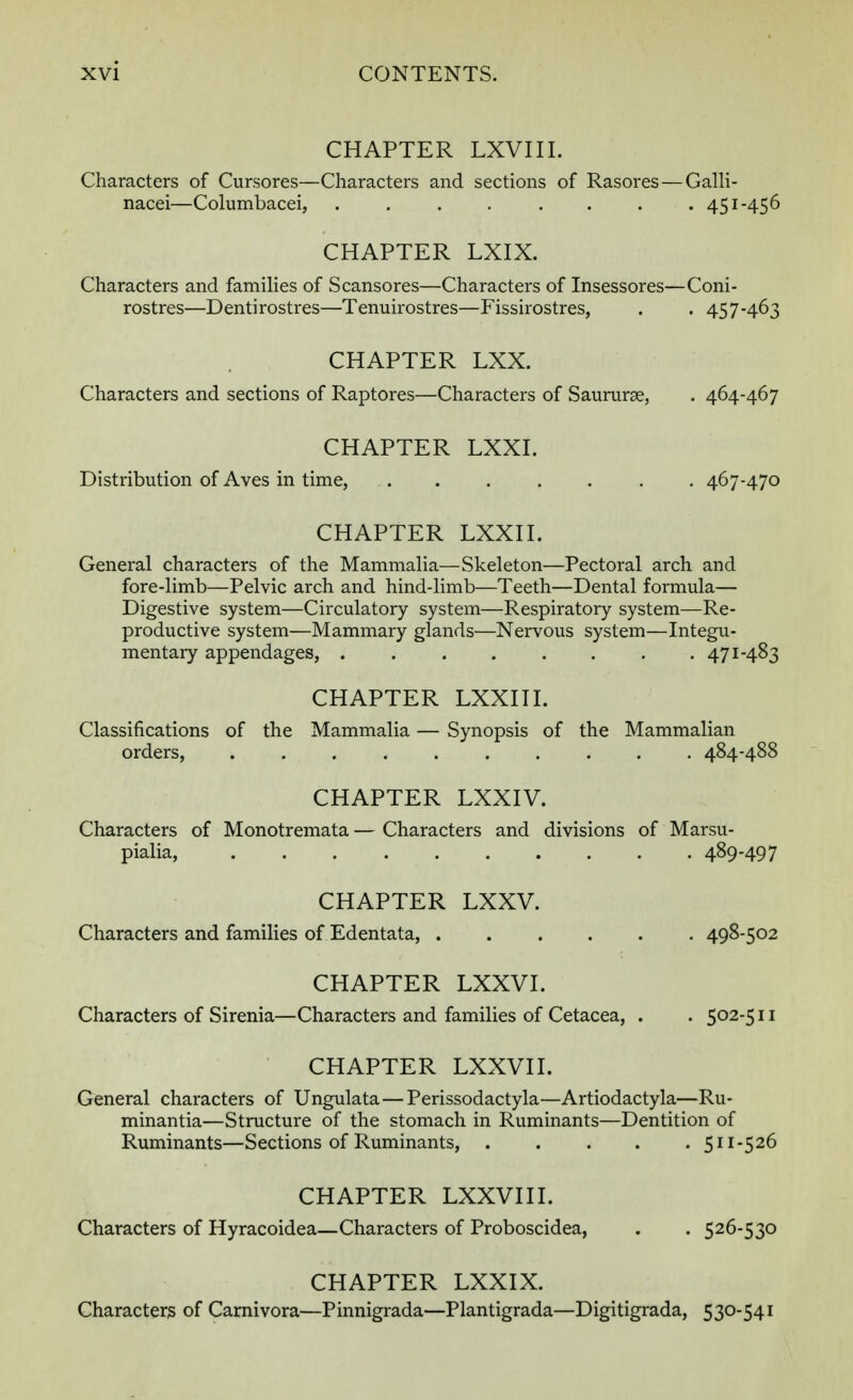 CHAPTER LXVIII. Characters of Cursores—Characters and sections of Rasores — Galli- nacei—Columbacei, ........ 451-456 CHAPTER LXIX. Characters and families of Scansores—Characters of Insessores—Coni- rostres—Dentirostres—Tenuirostres—Fissirostres, . . 457-463 CHAPTER LXX. Characters and sections of Raptores—Characters of Saururge, . 464-467 CHAPTER LXXI. Distribution of Aves in time, 467-470 CHAPTER LXXII. General characters of the Mammalia—Skeleton—Pectoral arch and fore-limb—Pelvic arch and hind-limb—Teeth—Dental formula— Digestive system—Circulatory system—Respiratory system—Re- productive system—Mammary glands—Nervous system—Integu- mentary appendages, ........ 471-483 CHAPTER LXXIII. Classifications of the Mammalia — Synopsis of the Mammalian orders, .......... 484-488 CHAPTER LXXIV. Characters of Monotremata — Characters and divisions of Marsu- pialia, 489-497 CHAPTER LXXV. Characters and families of Edentata, 498-502 CHAPTER LXXVI. Characters of Sirenia—Characters and families of Cetacea, . . 502-511 CHAPTER LXXVII. General characters of Ungulata—Perissodactyla—Artiodactyla—Ru- minantia—Structure of the stomach in Ruminants—Dentition of Ruminants—Sections of Ruminants, 511-526 CHAPTER LXXVIII. Characters of Hyracoidea—Characters of Proboscidea, . . 526-530 CHAPTER LXXIX. Characters of Carnivora—Pinnigrada—Plantigrada—Digitigrada, 530-541