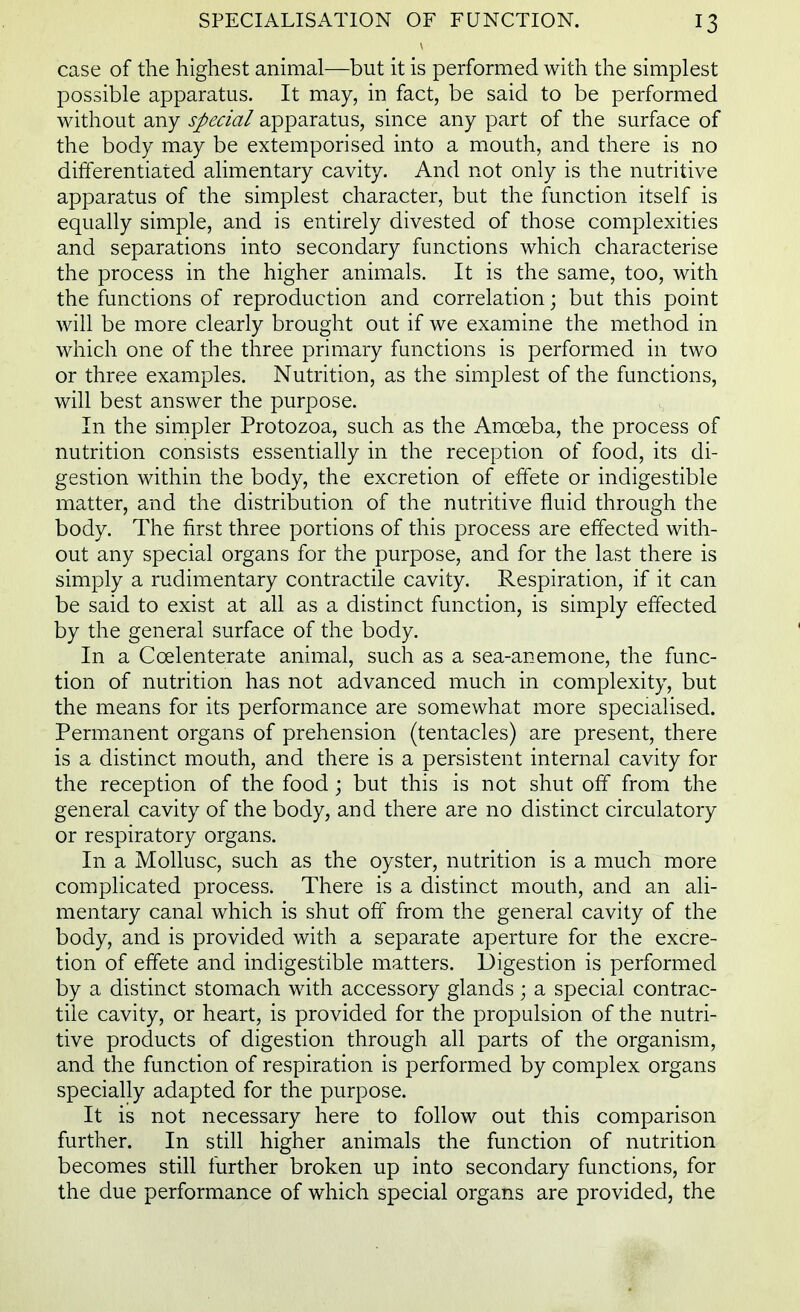 case of the highest animal—but it is performed with the simplest possible apparatus. It may, in fact, be said to be performed without any special apparatus, since any part of the surface of the body may be extemporised into a mouth, and there is no differentiated alimentary cavity. And not only is the nutritive apparatus of the simplest character, but the function itself is equally simple, and is entirely divested of those complexities and separations into secondary functions which characterise the process in the higher animals. It is the same, too, with the functions of reproduction and correlation; but this point will be more clearly brought out if we examine the method in which one of the three primary functions is performed in two or three examples. Nutrition, as the simplest of the functions, will best answer the purpose. In the simpler Protozoa, such as the Amoeba, the process of nutrition consists essentially in the reception of food, its di- gestion within the body, the excretion of effete or indigestible matter, and the distribution of the nutritive fluid through the body. The first three portions of this process are effected with- out any special organs for the purpose, and for the last there is simply a rudimentary contractile cavity. Respiration, if it can be said to exist at all as a distinct function, is simply effected by the general surface of the body. In a Coelenterate animal, such as a sea-anemone, the func- tion of nutrition has not advanced much in complexity, but the means for its performance are somewhat more specialised. Permanent organs of prehension (tentacles) are present, there is a distinct mouth, and there is a persistent internal cavity for the reception of the food; but this is not shut off from the general cavity of the body, and there are no distinct circulatory or respiratory organs. In a Mollusc, such as the oyster, nutrition is a much more complicated process. There is a distinct mouth, and an ali- mentary canal which is shut off from the general cavity of the body, and is provided with a separate aperture for the excre- tion of effete and indigestible matters. Digestion is performed by a distinct stomach with accessory glands; a special contrac- tile cavity, or heart, is provided for the propulsion of the nutri- tive products of digestion through all parts of the organism, and the function of respiration is performed by complex organs specially adapted for the purpose. It is not necessary here to follow out this comparison further. In still higher animals the function of nutrition becomes still further broken up into secondary functions, for the due performance of which special organs are provided, the