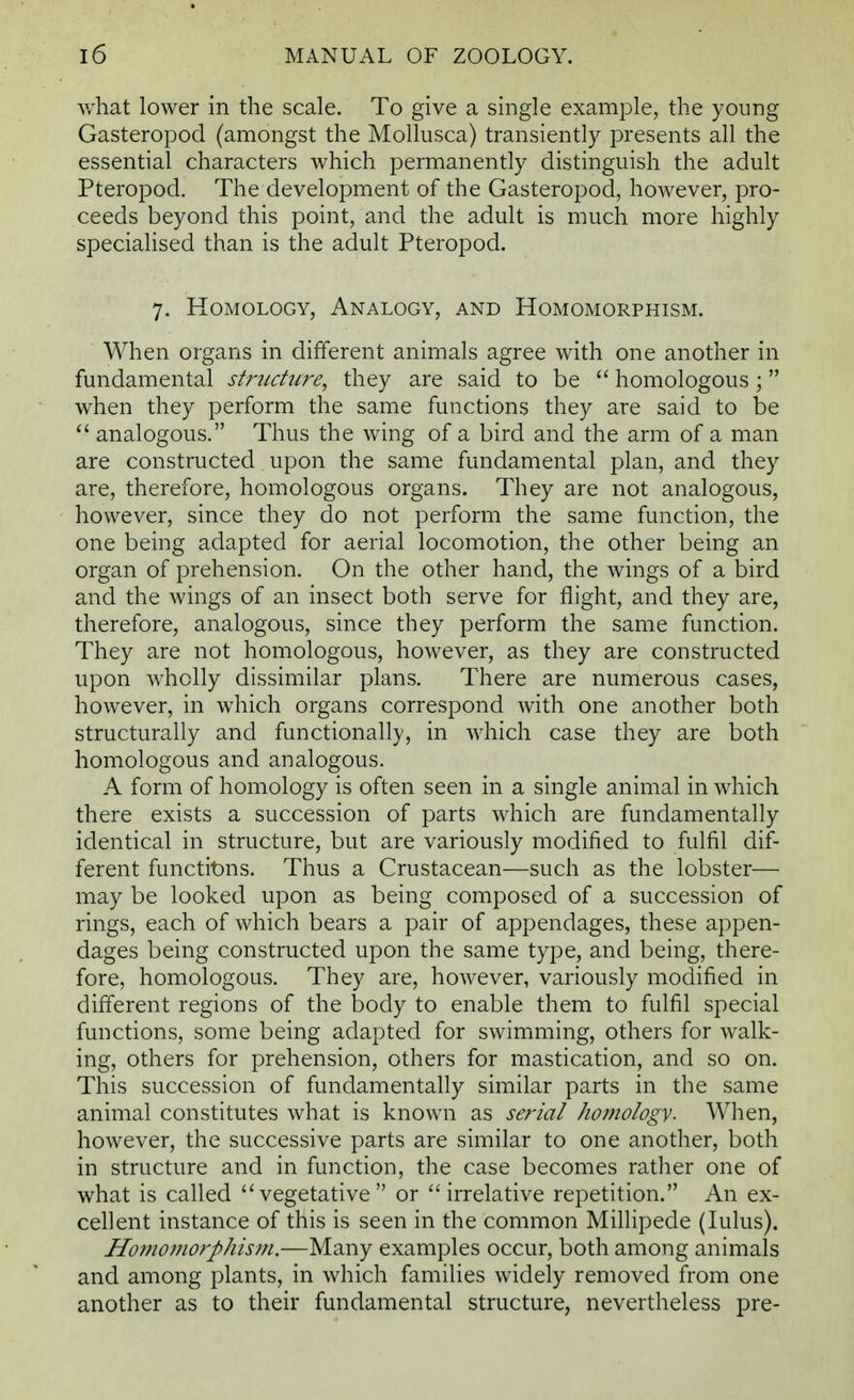what lower in the scale. To give a single example, the young Gasteropod (amongst the Mollusca) transiently presents all the essential characters which permanently distinguish the adult Pteropod. The development of the Gasteropod, however, pro- ceeds beyond this point, and the adult is much more highly specialised than is the adult Pteropod. 7. Homology, Analogy, and Homomorphism. When organs in different animals agree with one another in fundamental structure, they are said to be  homologous; when they perform the same functions they are said to be  analogous. Thus the wing of a bird and the arm of a man are constructed upon the same fundamental plan, and they are, therefore, homologous organs. They are not analogous, however, since they do not perform the same function, the one being adapted for aerial locomotion, the other being an organ of prehension. On the other hand, the wings of a bird and the wings of an insect both serve for flight, and they are, therefore, analogous, since they perform the same function. They are not homologous, however, as they are constructed upon wholly dissimilar plans. There are numerous cases, however, in which organs correspond with one another both structurally and functionally, in which case they are both homologous and analogous. A form of homology is often seen in a single animal in which there exists a succession of parts which are fundamentally identical in structure, but are variously modified to fulfil dif- ferent functions. Thus a Crustacean—such as the lobster— may be looked upon as being composed of a succession of rings, each of which bears a pair of appendages, these appen- dages being constructed upon the same type, and being, there- fore, homologous. They are, however, variously modified in different regions of the body to enable them to fulfil special functions, some being adapted for swimming, others for walk- ing, others for prehension, others for mastication, and so on. This succession of fundamentally similar parts in the same animal constitutes what is known as serial homology. When, however, the successive parts are similar to one another, both in structure and in function, the case becomes rather one of what is called ''vegetative or irrelative repetition. An ex- cellent instance of this is seen in the common Millipede (lulus). Homomorphism.—Many examples occur, both among animals and among plants, in which families widely removed from one another as to their fundamental structure, nevertheless pre-