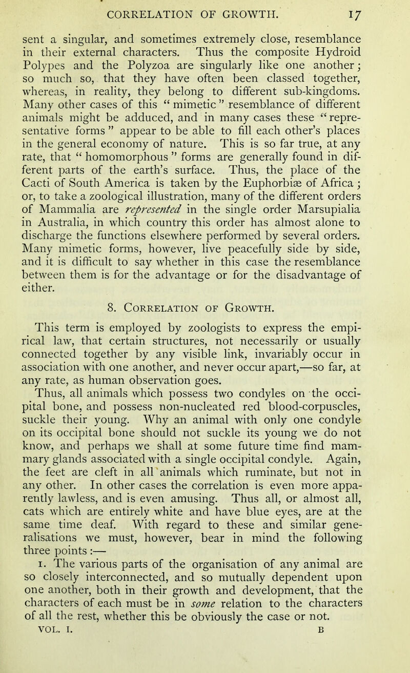 sent a singular, and sometimes extremely close, resemblance in their external characters. Thus the composite Hydroid Polypes and the Polyzoa are singularly like one another; so much so, that they have often been classed together, whereas, in reality, they belong to different sub-kingdoms. Many other cases of this  mimetic  resemblance of different animals might be adduced, and in many cases these repre- sentative forms  appear to be able to fill each other's places in the general economy of nature. This is so far true, at any rate, that  homomorphous  forms are generally found in dif- ferent parts of the earth's surface. Thus, the place of the Cacti of South America is taken by the Euphorbiae of Africa ; or, to take a zoological illustration, many of the different orders of Mammalia are represented in the single order Marsupialia in Australia, in which country this order has almost alone to discharge the functions elsewhere performed by several orders. Many mimetic forms, however, live peacefully side by side, and it is difficult to say whether in this case the resemblance between them is for the advantage or for the disadvantage of either. 8. Correlation of Growth. This term is employed by zoologists to express the empi- rical law, that certain structures, not necessarily or usually connected together by any visible link, invariably occur in association with one another, and never occur apart,—so far, at any rate, as human observation goes. Thus, all animals which possess two condyles on the occi- pital bone, and possess non-nucleated red blood-corpuscles, suckle their young. Why an animal with only one condyle on its occipital bone should not suckle its young we do not know, and perhaps we shall at some future time find mam- mary glands associated with a single occipital condyle. Again, the feet are cleft in all animals which ruminate, but not in any other. In other cases the correlation is even more appa- rently lawless, and is even amusing. Thus all, or almost all, cats which are entirely white and have blue eyes, are at the same time deaf. With regard to these and similar gene- ralisations we must, however, bear in mind the following three points:— i. The various parts of the organisation of any animal are so closely interconnected, and so mutually dependent upon one another, both in their growth and development, that the characters of each must be in some relation to the characters of all the rest, whether this be obviously the case or not. vol. 1. B