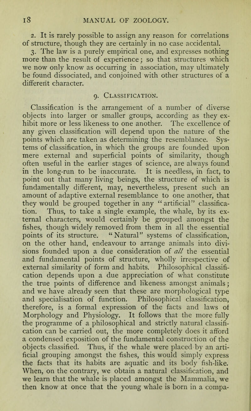 2. It is rarely possible to assign any reason for correlations of structure, though they are certainly in no case accidental. 3. The law is a purely empirical one, and expresses nothing more than the result of experience; so that structures which we now only know as occurring in association, may ultimately be found dissociated, and conjoined with other structures of a different character. 9. Classification. Classification is the arrangement of a number of diverse objects into larger or smaller groups, according as they ex- hibit more or less likeness to one another. The excellence of any given classification will depend upon the nature of the points which are taken as determining the resemblance. Sys- tems of classification, in which the groups are founded upon mere external and superficial points of similarity, though often useful in the earlier stages of science, are always found in the long-run to be inaccurate. It is needless, in fact, to point out that many living beings, the structure of which is fundamentally different, may, nevertheless, present such an amount of adaptive external resemblance to one another, that they would be grouped together in any  artificial classifica- tion. Thus, to take a single example, the whale, by its ex- ternal characters, would certainly be grouped amongst the fishes, though widely removed from them in all the essential points of its structure. Natural systems of classification, on the other hand, endeavour to arrange animals into divi- sions founded upon a due consideration of all the essential and fundamental points of structure, wholly irrespective of external similarity of form and habits. Philosophical classifi- cation depends upon a due appreciation of what constitute the true points of difference and likeness amongst animals; and we have already seen that these are morphological type and specialisation of function. Philosophical classification, therefore, is a formal expression of the facts and laws of Morphology and Physiology. It follows that the more fully the programme of a philosophical and strictly natural classifi- cation can be carried out, the more completely does it afford a condensed exposition of the fundamental construction of the objects classified. Thus, if the whale were placed by an arti- ficial grouping amongst the fishes, this would simply express the facts that its habits are aquatic and its body fish-like. When, on the contrary, we obtain a natural classification, and we learn that the whale is placed amongst the Mammalia, we then know at once that the young whale is born in a compa-