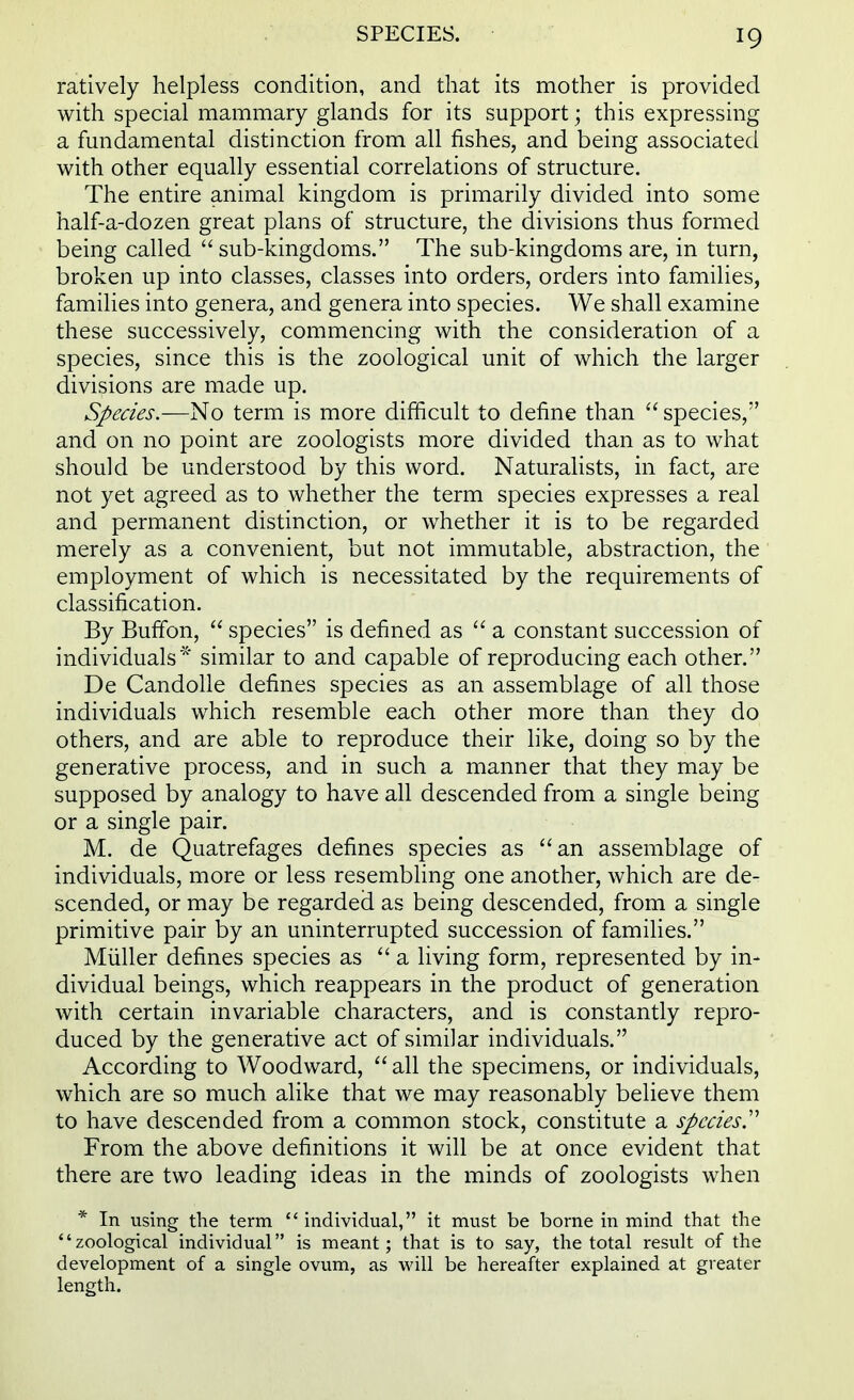 ratively helpless condition, and that its mother is provided with special mammary glands for its support; this expressing a fundamental distinction from all fishes, and being associated with other equally essential correlations of structure. The entire animal kingdom is primarily divided into some half-a-dozen great plans of structure, the divisions thus formed being called  sub-kingdoms. The sub-kingdoms are, in turn, broken up into classes, classes into orders, orders into families, families into genera, and genera into species. We shall examine these successively, commencing with the consideration of a species, since this is the zoological unit of which the larger divisions are made up. Species.—No term is more difficult to define than  species, and on no point are zoologists more divided than as to what should be understood by this word. Naturalists, in fact, are not yet agreed as to whether the term species expresses a real and permanent distinction, or whether it is to be regarded merely as a convenient, but not immutable, abstraction, the employment of which is necessitated by the requirements of classification. By Buffon,  species is defined as  a constant succession of individuals* similar to and capable of reproducing each other. De Candolle defines species as an assemblage of all those individuals which resemble each other more than they do others, and are able to reproduce their like, doing so by the generative process, and in such a manner that they may be supposed by analogy to have all descended from a single being or a single pair. M. de Quatrefages defines species as an assemblage of individuals, more or less resembling one another, which are de- scended, or may be regarded as being descended, from a single primitive pair by an uninterrupted succession of families. Miiller defines species as a living form, represented by in- dividual beings, which reappears in the product of generation with certain invariable characters, and is constantly repro- duced by the generative act of similar individuals. According to Woodward, all the specimens, or individuals, which are so much alike that we may reasonably believe them to have descended from a common stock, constitute a species T From the above definitions it will be at once evident that there are two leading ideas in the minds of zoologists when * In using the term  individual, it must be borne in mind that the zoological individual is meant; that is to say, the total result of the development of a single ovum, as Mali be hereafter explained at greater length.
