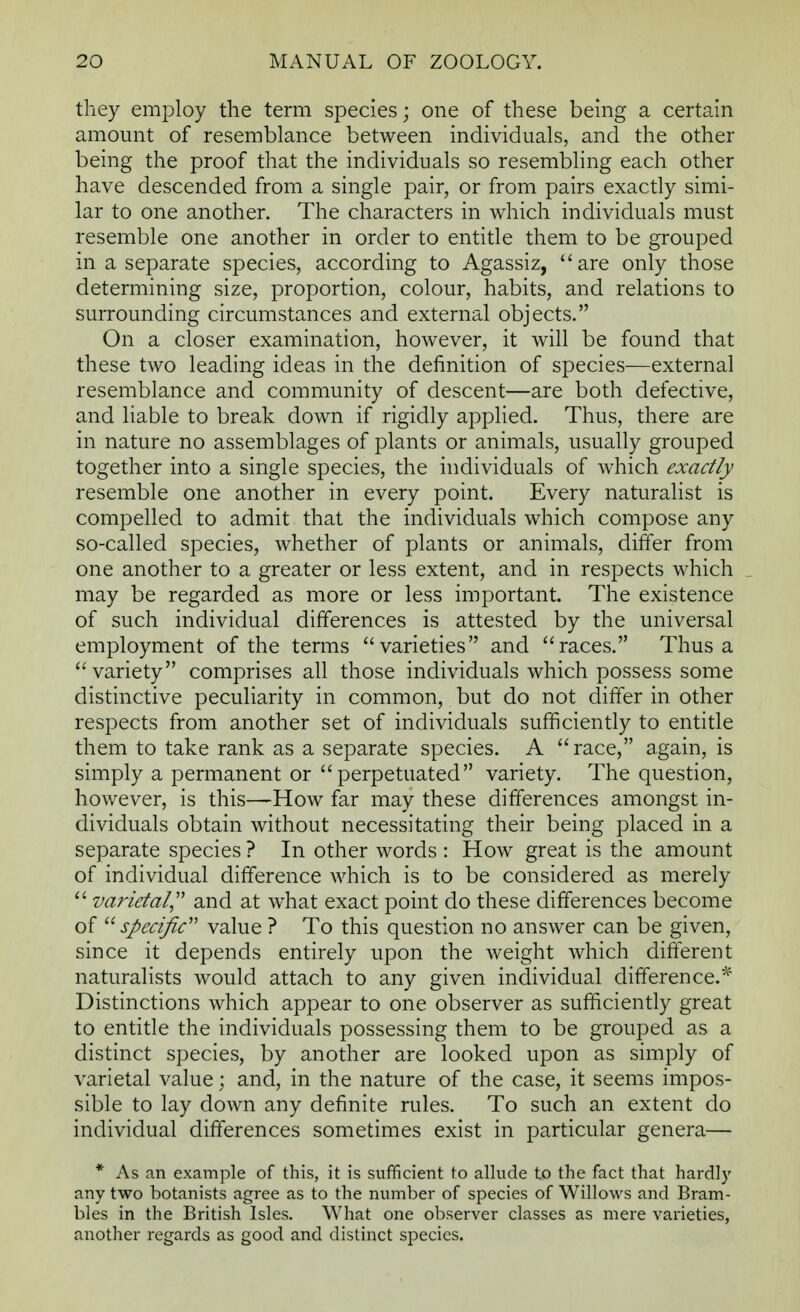 they employ the term species; one of these being a certain amount of resemblance between individuals, and the other being the proof that the individuals so resembling each other have descended from a single pair, or from pairs exactly simi- lar to one another. The characters in which individuals must resemble one another in order to entitle them to be grouped in a separate species, according to Agassiz, are only those determining size, proportion, colour, habits, and relations to surrounding circumstances and external objects. On a closer examination, however, it will be found that these two leading ideas in the definition of species—external resemblance and community of descent—are both defective, and liable to break down if rigidly applied. Thus, there are in nature no assemblages of plants or animals, usually grouped together into a single species, the individuals of which exactly resemble one another in every point. Every naturalist is compelled to admit that the individuals which compose any so-called species, whether of plants or animals, differ from one another to a greater or less extent, and in respects which may be regarded as more or less important. The existence of such individual differences is attested by the universal employment of the terms varieties and races. Thus a variety comprises all those individuals which possess some distinctive peculiarity in common, but do not differ in other respects from another set of individuals sufficiently to entitle them to take rank as a separate species. A race, again, is simply a permanent or perpetuated variety. The question, however, is this—How far may these differences amongst in- dividuals obtain without necessitating their being placed in a separate species ? In other words : How great is the amount of individual difference which is to be considered as merely  varietal and at what exact point do these differences become of specific value ? To this question no answer can be given, since it depends entirely upon the weight which different naturalists would attach to any given individual difference.* Distinctions which appear to one observer as sufficiently great to entitle the individuals possessing them to be grouped as a distinct species, by another are looked upon as simply of varietal value; and, in the nature of the case, it seems impos- sible to lay down any definite rules. To such an extent do individual differences sometimes exist in particular genera— * As an example of this, it is sufficient to allude to the fact that hardly any two botanists agree as to the number of species of Willows and Bram- bles in the British Isles. What one observer classes as mere varieties, another regards as good and distinct species.